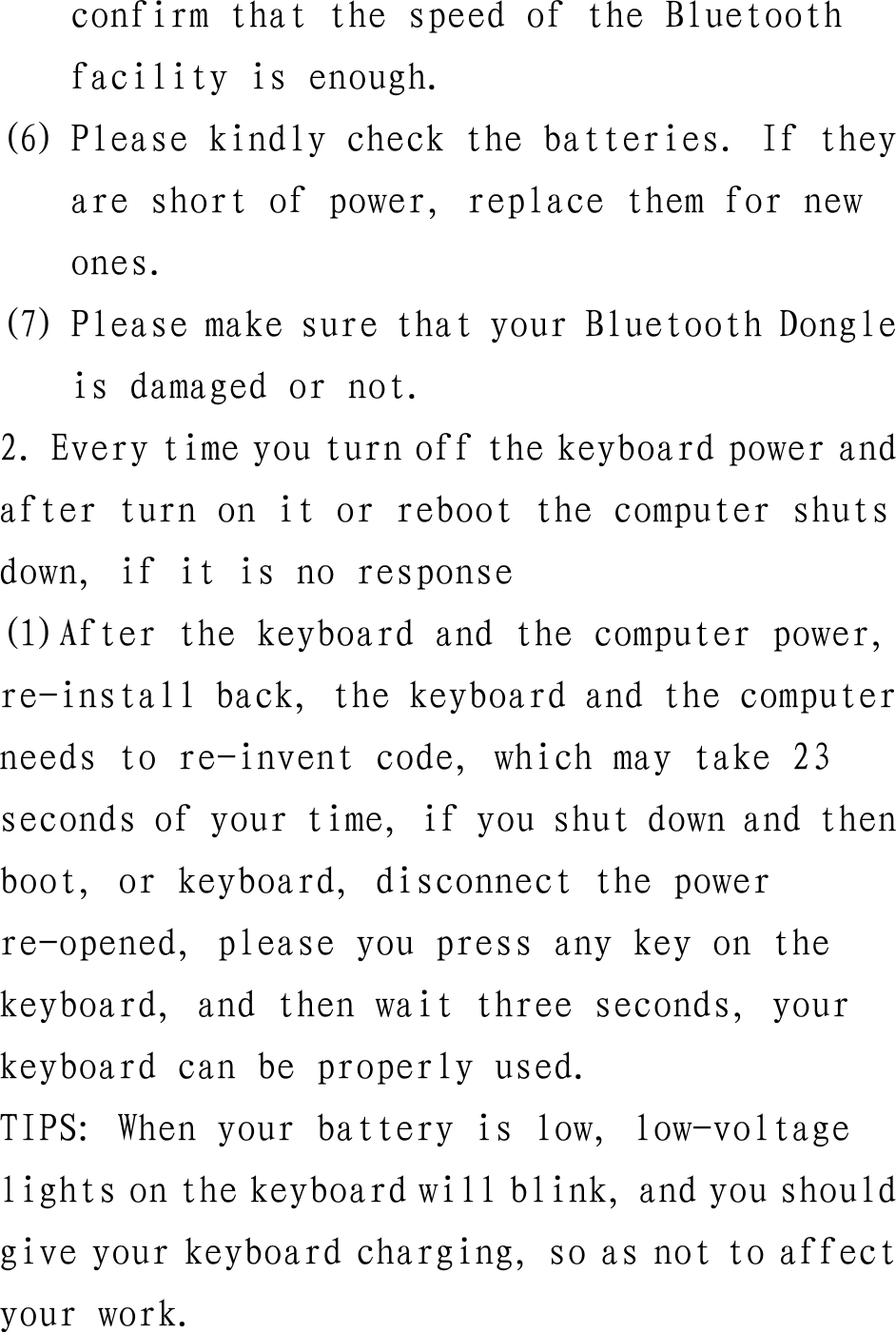 confirm that the speed of the Bluetooth facility is enough. (6) Please kindly check the batteries. If they are short of power, replace them for new ones. (7) Please make sure that your Bluetooth Dongle is damaged or not. 2. Every time you turn off the keyboard power and after turn on it or reboot the computer shuts down, if it is no response (1)After the keyboard and the computer power, re-install back, the keyboard and the computer needs to re-invent code, which may take 23 seconds of your time, if you shut down and then boot, or keyboard, disconnect the power re-opened, please you press any key on the keyboard, and then wait three seconds, your keyboard can be properly used. TIPS: When your battery is low, low-voltage lights on the keyboard will blink, and you should give your keyboard charging, so as not to affect your work.  