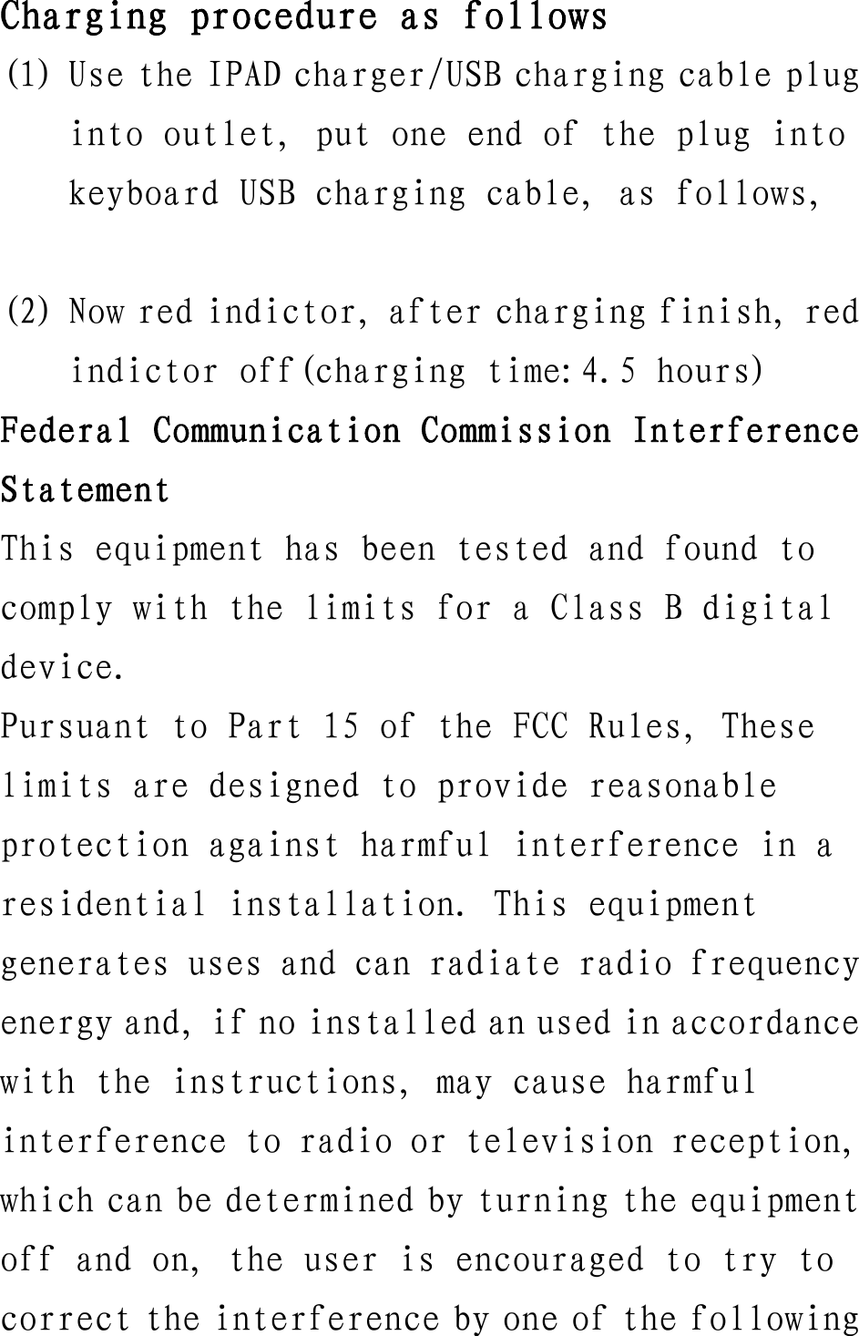 Charging procedure as follows (1) Use the IPAD charger/USB charging cable plug into outlet, put one end of the plug into keyboard USB charging cable, as follows,  (2) Now red indictor, after charging finish, red indictor off(charging time:4.5 hours) Federal Communication Commission Interference Statement This equipment has been tested and found to comply with the limits for a Class B digital device. Pursuant to Part 15 of the FCC Rules, These limits are designed to provide reasonable protection against harmful interference in a residential installation. This equipment generates uses and can radiate radio frequency energy and, if no installed an used in accordance with the instructions, may cause harmful interference to radio or television reception, which can be determined by turning the equipment off and on, the user is encouraged to try to correct the interference by one of the following 