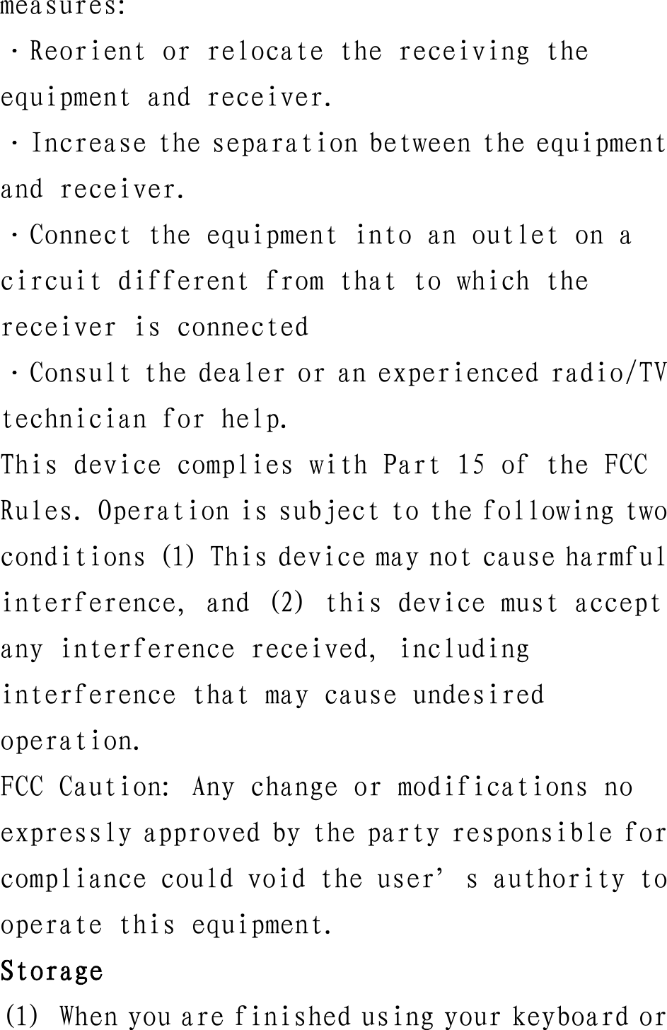 measures: ·Reorient or relocate the receiving the equipment and receiver. ·Increase the separation between the equipment and receiver. ·Connect the equipment into an outlet on a circuit different from that to which the receiver is connected ·Consult the dealer or an experienced radio/TV technician for help. This device complies with Part 15 of the FCC Rules. Operation is subject to the following two conditions (1) This device may not cause harmful interference, and (2) this device must accept any interference received, including interference that may cause undesired operation. FCC Caution: Any change or modifications no expressly approved by the party responsible for compliance could void the user’s authority to operate this equipment. Storage (1) When you are finished using your keyboard or 