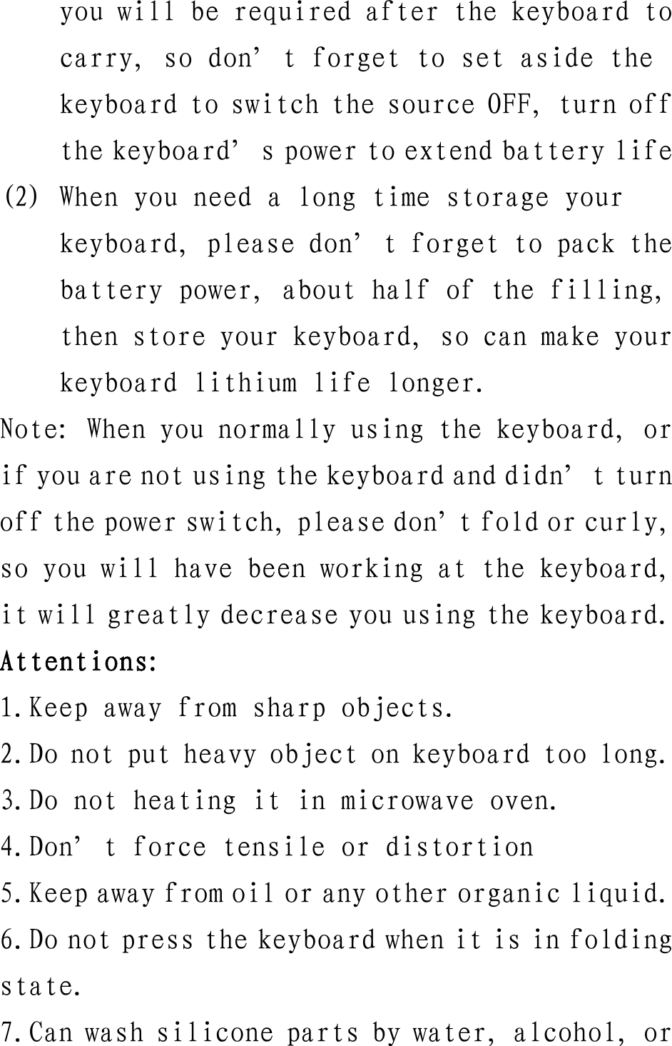 you will be required after the keyboard to carry, so don’t forget to set aside the keyboard to switch the source OFF, turn off the keyboard’s power to extend battery life (2) When you need a long time storage your keyboard, please don’t forget to pack the battery power, about half of the filling, then store your keyboard, so can make your keyboard lithium life longer. Note: When you normally using the keyboard, or if you are not using the keyboard and didn’t turn off the power switch, please don’t fold or curly, so you will have been working at the keyboard, it will greatly decrease you using the keyboard. Attentions: 1.Keep away from sharp objects. 2.Do not put heavy object on keyboard too long. 3.Do not heating it in microwave oven. 4.Don’t force tensile or distortion 5.Keep away from oil or any other organic liquid. 6.Do not press the keyboard when it is in folding state. 7.Can wash silicone parts by water, alcohol, or 