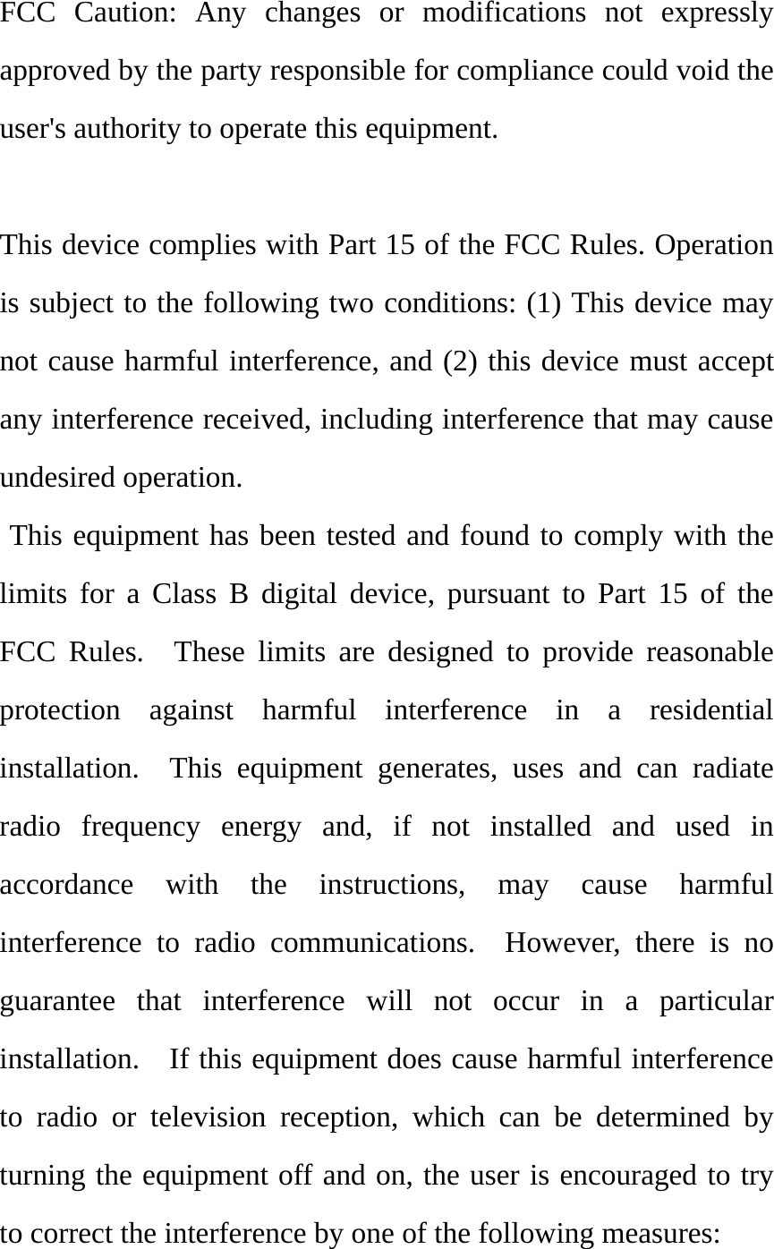   FCC Caution: Any changes or modifications not expressly approved by the party responsible for compliance could void the user&apos;s authority to operate this equipment.  This device complies with Part 15 of the FCC Rules. Operation is subject to the following two conditions: (1) This device may not cause harmful interference, and (2) this device must accept any interference received, including interference that may cause undesired operation.  This equipment has been tested and found to comply with the limits for a Class B digital device, pursuant to Part 15 of the FCC Rules.  These limits are designed to provide reasonable protection against harmful interference in a residential installation.  This equipment generates, uses and can radiate radio frequency energy and, if not installed and used in accordance with the instructions, may cause harmful interference to radio communications.  However, there is no guarantee that interference will not occur in a particular installation.    If this equipment does cause harmful interference to radio or television reception, which can be determined by turning the equipment off and on, the user is encouraged to try to correct the interference by one of the following measures: 