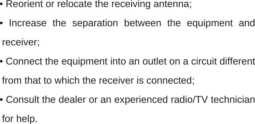   • Reorient or relocate the receiving antenna; • Increase the separation between the equipment and receiver; • Connect the equipment into an outlet on a circuit different from that to which the receiver is connected; • Consult the dealer or an experienced radio/TV technician for help.   