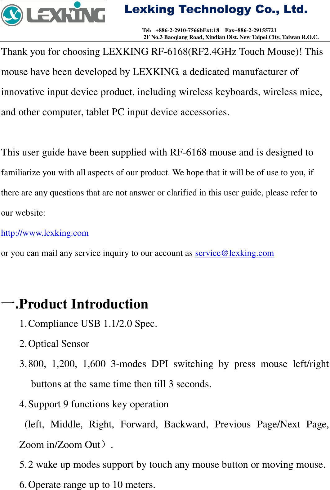     Lexking Technology Co., Ltd.                                Tel：+886-2-2910-7566bExt:18    Fax+886-2-29155721 2F No.3 Baoqiang Road, Xindian Dist. New Taipei City, Taiwan R.O.C. Thank you for choosing LEXKING RF-6168(RF2.4GHz Touch Mouse)! This mouse have been developed by LEXKING, a dedicated manufacturer of innovative input device product, including wireless keyboards, wireless mice, and other computer, tablet PC input device accessories.  This user guide have been supplied with RF-6168 mouse and is designed to   familiarize you with all aspects of our product. We hope that it will be of use to you, if there are any questions that are not answer or clarified in this user guide, please refer to our website: http://www.lexking.com or you can mail any service inquiry to our account as service@lexking.com   一. Product Introduction 1. Compliance USB 1.1/2.0 Spec. 2. Optical Sensor 3. 800,  1,200,  1,600  3-modes  DPI  switching  by  press  mouse  left/right buttons at the same time then till 3 seconds. 4. Support 9 functions key operation (left,  Middle,  Right,  Forward,  Backward,  Previous  Page/Next  Page, Zoom in/Zoom Out）. 5. 2 wake up modes support by touch any mouse button or moving mouse. 6. Operate range up to 10 meters. 