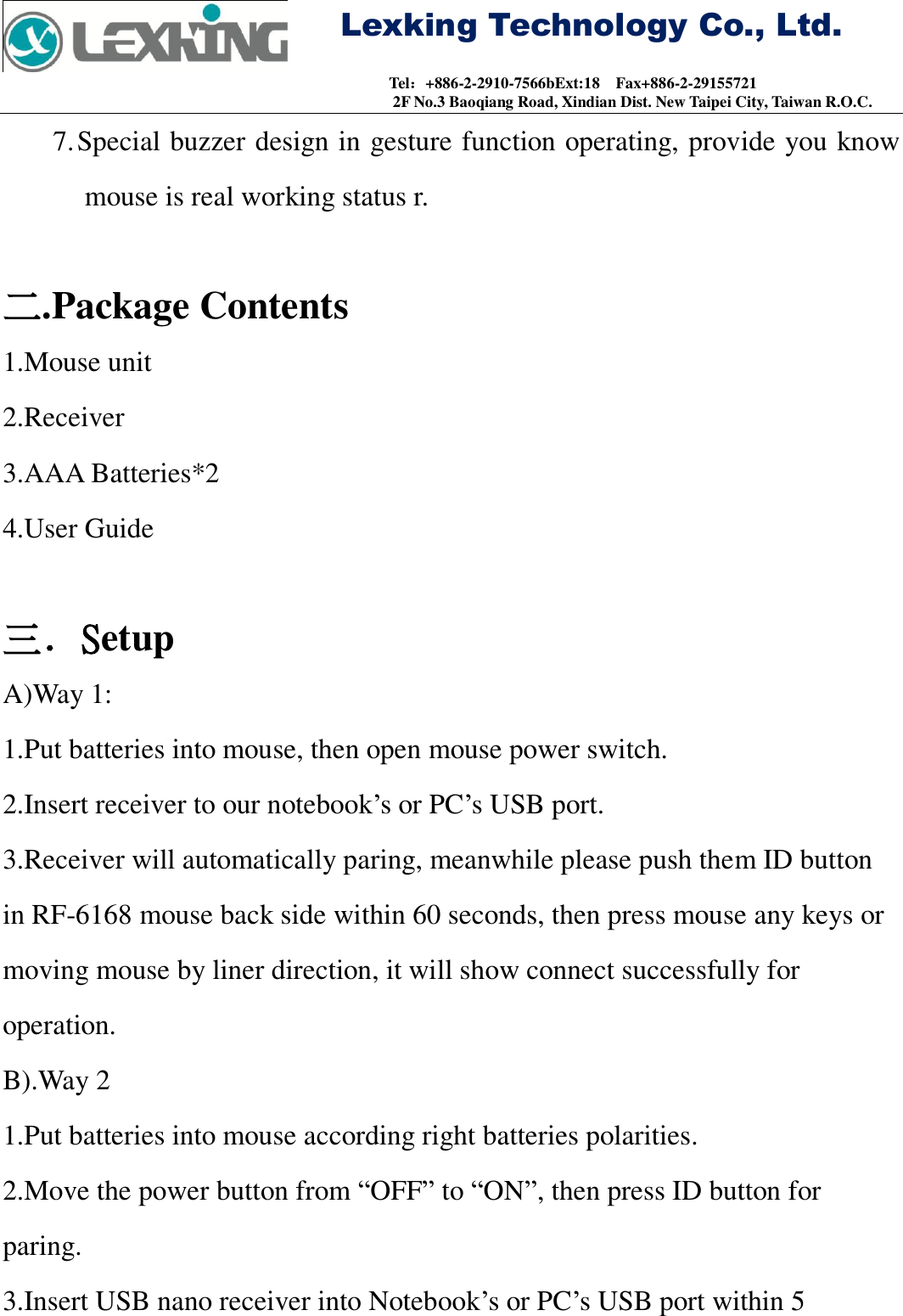     Lexking Technology Co., Ltd.                                Tel：+886-2-2910-7566bExt:18    Fax+886-2-29155721 2F No.3 Baoqiang Road, Xindian Dist. New Taipei City, Taiwan R.O.C. 7. Special buzzer design in gesture function operating, provide you know mouse is real working status r.  二.Package Contents 1.Mouse unit 2.Receiver 3.AAA Batteries*2 4.User Guide  三．Setup A)Way 1: 1.Put batteries into mouse, then open mouse power switch. 2.Insert receiver to our notebook’s or PC’s USB port. 3.Receiver will automatically paring, meanwhile please push them ID button in RF-6168 mouse back side within 60 seconds, then press mouse any keys or moving mouse by liner direction, it will show connect successfully for operation. B).Way 2 1.Put batteries into mouse according right batteries polarities. 2.Move the power button from “OFF” to “ON”, then press ID button for paring. 3.Insert USB nano receiver into Notebook’s or PC’s USB port within 5 