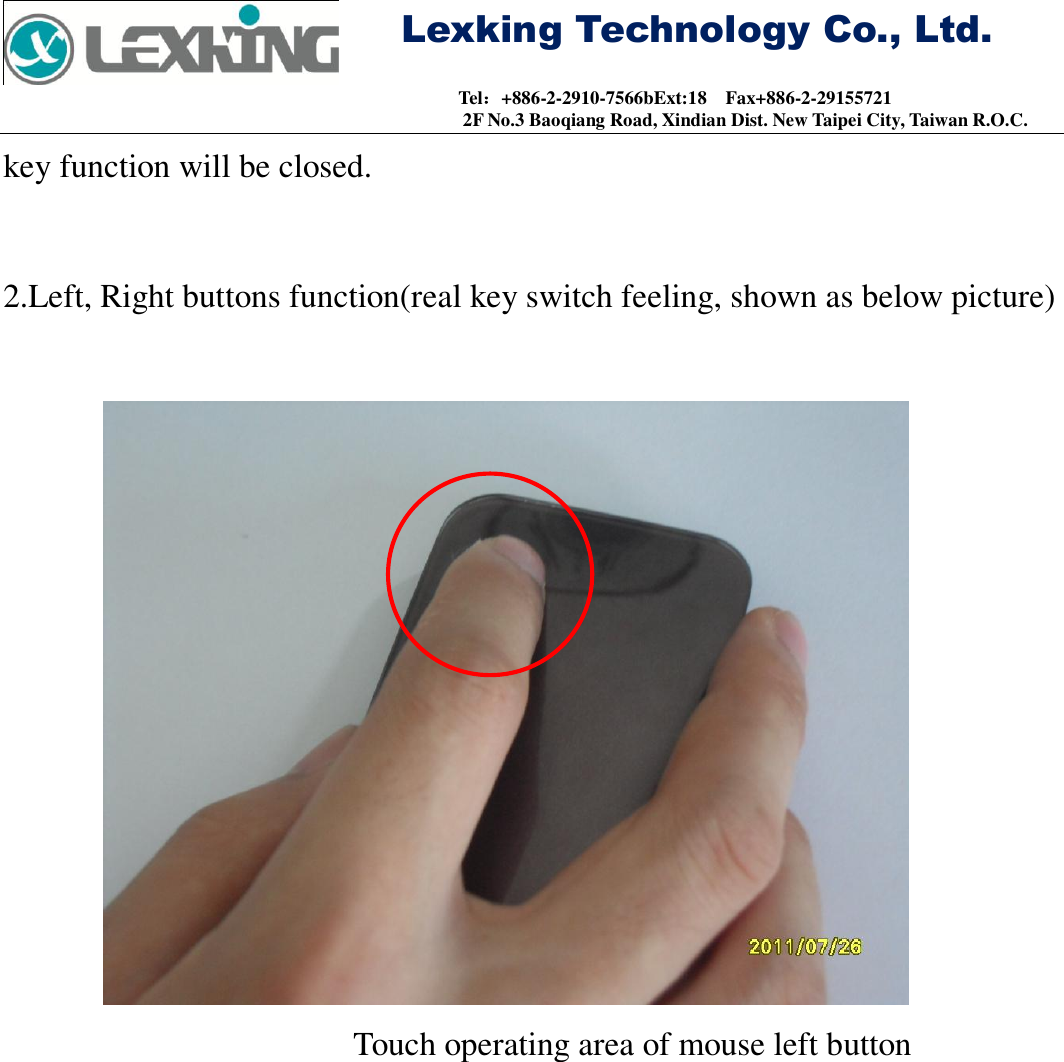     Lexking Technology Co., Ltd.                                Tel：+886-2-2910-7566bExt:18    Fax+886-2-29155721 2F No.3 Baoqiang Road, Xindian Dist. New Taipei City, Taiwan R.O.C. key function will be closed.  2.Left, Right buttons function(real key switch feeling, shown as below picture)                        Touch operating area of mouse left button 