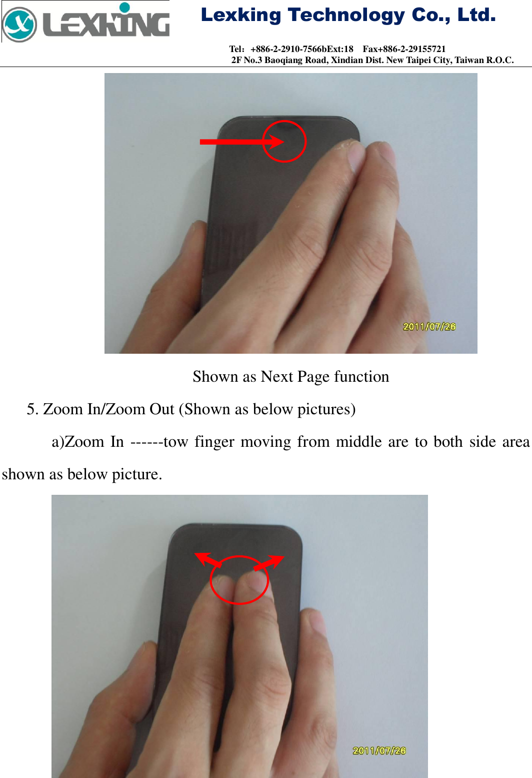     Lexking Technology Co., Ltd.                                Tel：+886-2-2910-7566bExt:18    Fax+886-2-29155721 2F No.3 Baoqiang Road, Xindian Dist. New Taipei City, Taiwan R.O.C.  Shown as Next Page function 5. Zoom In/Zoom Out (Shown as below pictures) a)Zoom In ------tow finger moving from middle are to both side area shown as below picture.  