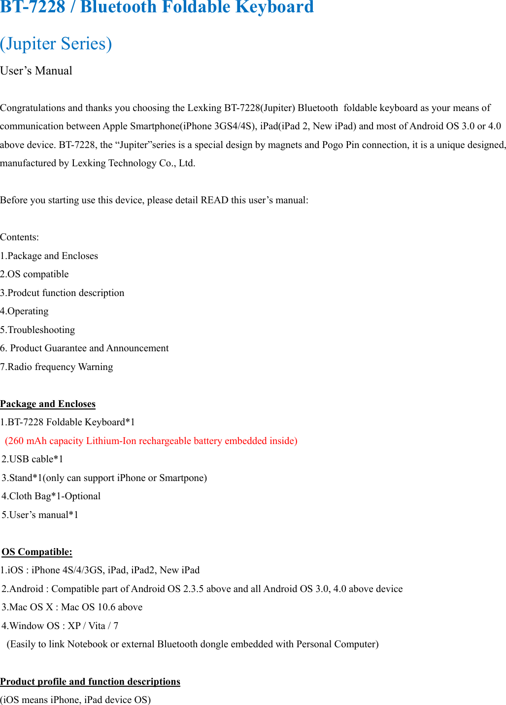 BT-7228 / Bluetooth Foldable Keyboard (Jupiter Series)   User’s Manual  Congratulations and thanks you choosing the Lexking BT-7228(Jupiter) Bluetooth  foldable keyboard as your means of communication between Apple Smartphone(iPhone 3GS4/4S), iPad(iPad 2, New iPad) and most of Android OS 3.0 or 4.0 above device. BT-7228, the “Jupiter”series is a special design by magnets and Pogo Pin connection, it is a unique designed, manufactured by Lexking Technology Co., Ltd.  Before you starting use this device, please detail READ this user’s manual:  Contents: 1.Package and Encloses 2.OS compatible 3.Prodcut function description 4.Operating 5.Troubleshooting 6. Product Guarantee and Announcement 7.Radio frequency Warning  Package and Encloses 1.BT-7228 Foldable Keyboard*1 (260 mAh capacity Lithium-Ion rechargeable battery embedded inside) 2.USB cable*1 3.Stand*1(only can support iPhone or Smartpone) 4.Cloth Bag*1-Optional 5.User’s manual*1  OS Compatible: 1.iOS : iPhone 4S/4/3GS, iPad, iPad2, New iPad 2.Android : Compatible part of Android OS 2.3.5 above and all Android OS 3.0, 4.0 above device 3.Mac OS X : Mac OS 10.6 above 4.Window OS : XP / Vita / 7 (Easily to link Notebook or external Bluetooth dongle embedded with Personal Computer)  Product profile and function descriptions (iOS means iPhone, iPad device OS) 