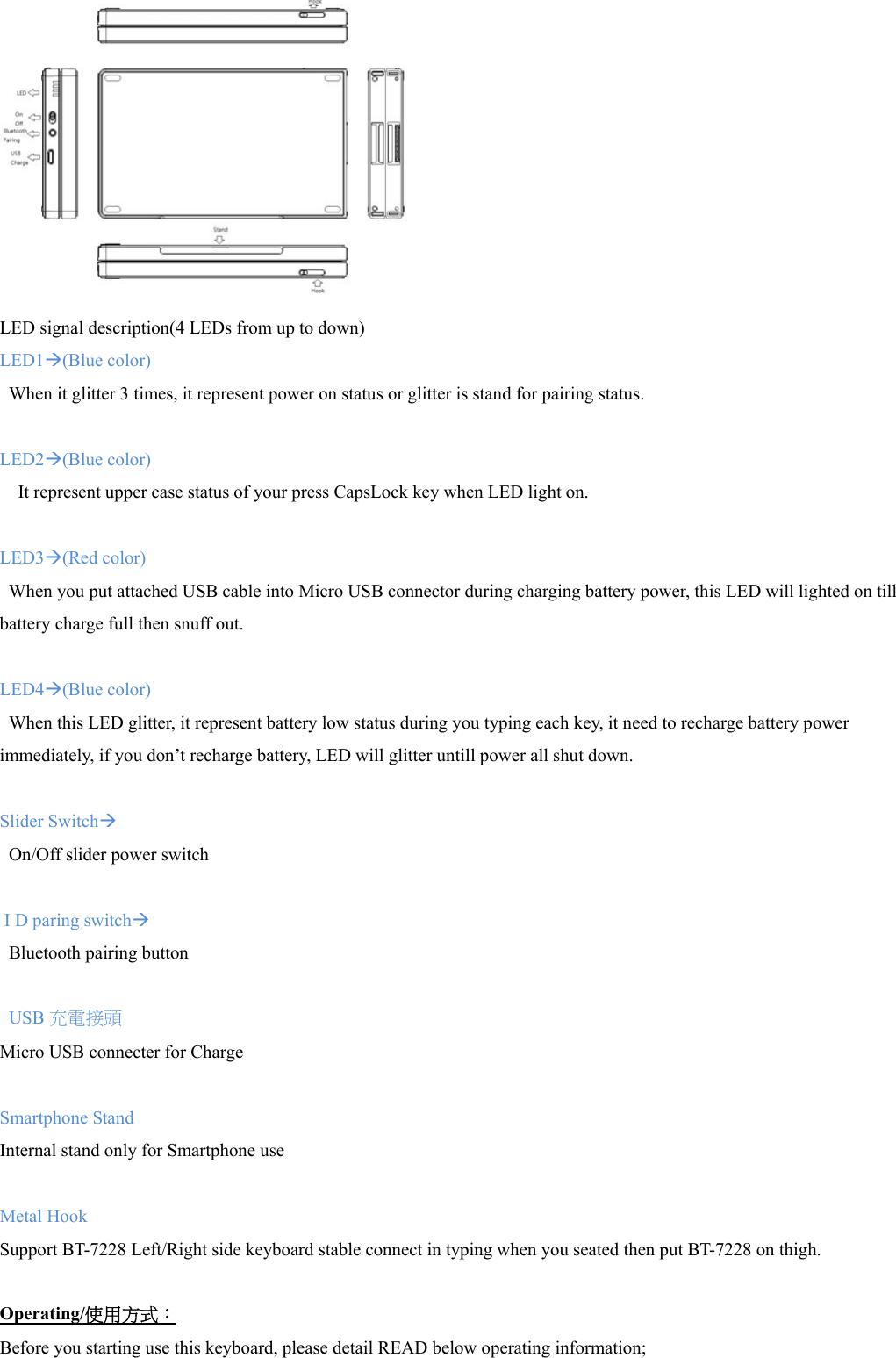  LED signal description(4 LEDs from up to down) LED1Æ(Blue color) When it glitter 3 times, it represent power on status or glitter is stand for pairing status.  LED2Æ(Blue color) It represent upper case status of your press CapsLock key when LED light on.  LED3Æ(Red color)   When you put attached USB cable into Micro USB connector during charging battery power, this LED will lighted on till battery charge full then snuff out.   LED4Æ(Blue color) When this LED glitter, it represent battery low status during you typing each key, it need to recharge battery power immediately, if you don’t recharge battery, LED will glitter untill power all shut down.  Slider SwitchÆ On/Off slider power switch     I D paring switchÆ Bluetooth pairing button  USB 充電接頭 Micro USB connecter for Charge  Smartphone Stand Internal stand only for Smartphone use  Metal Hook Support BT-7228 Left/Right side keyboard stable connect in typing when you seated then put BT-7228 on thigh.  Operating/使用方式： Before you starting use this keyboard, please detail READ below operating information; 