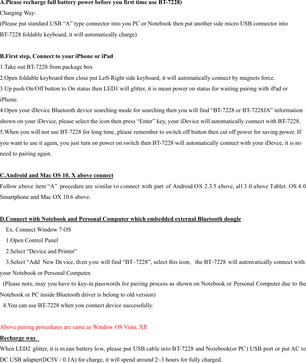  A.Please recharge full battery power before you first time use BT-7228) Charging Way: (Please put standard USB “A” type connector into you PC or Notebook then put another side micro USB connector into BT-7228 foldable keyboard, it will automatically charge)  B.First step, Connect to your iPhone or iPad 1.Take out BT-7228 from package box 2.Open foldable keyboard then close put Left-Right side keyboard, it will automatically connect by magnets force. 3.Up push On/Off button to On status then LED1 will glitter, it is mean power on status for waiting pairing with iPad or iPhone. 4.Open your iDevice Bluetooth device searching mode for searching then you will find “BT-7228 or BT-7228JA” information shown on your iDevice, please select the icon then press “Enter” key, your iDevice will automatically connect with BT-7228. 5.When you will not use BT-7228 for long time, please remember to switch off button then cut off power for saving power. If you want to use it again, you just turn on power on switch then BT-7228 will automatically connect with your iDevce, it is no need to pairing again.  C.Android and Mac OS 10. X above connect Follow above item “A” procedure are similar to connect with part of Android OS 2.3.5 above, all 3.0 above Tablet. OS 4.0 Smartphone and Mac OX 10.6 above.  D.Connect with Notebook and Personal Computer which embedded external Bluetooth dongle Ex. Connect Window 7 OS    1.Open Control Panel     2.Select “Device and Printer”     3.Select “Add New Device, then y ou will find “BT -7228”, select this icon,  the BT-7228 will autom atically connect with your Notebook or Personal Computer.   (Please note, may you have to key-in passwords for pairing process as shown on Notebook or Personal Computer due to the Notebook or PC inside Bluetooth driver is belong to old version)   4.You can use BT-7228 when you connect device successfully.  Above pairing procedures are same as Window OS Vista, XP. Recharge way   When LED2 glitter, it is m ean battery low, please put USB cable into BT-7228 and Notebook(or PC) USB port or put AC to DC USB adapter(DC5V / 0.1A) for charge, it will spend around 2~3 hours for fully charged.        