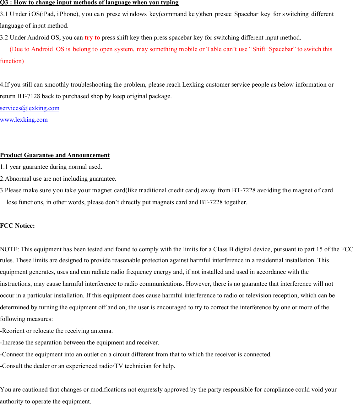  Q3 : How to change input methods of language when you typing 3.1 U nder i OS(iPad, i Phone), y ou ca n prese wi ndows key(command ke y)then presee Spacebar key for s witching different language of input method. 3.2 Under Android OS, you can try to press shift key then press spacebar key for switching different input method.     (Due to Android  OS is belong to open system, may something mobile or Table can’t use “Shift+Spacebar” to switch this  function)  4.If you still can smoothly troubleshooting the problem, please reach Lexking customer service people as below information or return BT-7128 back to purchased shop by keep original package. services@lexking.com www.lexking.com   Product Guarantee and Announcement 1.1 year guarantee during normal used. 2.Abnormal use are not including guarantee. 3.Please make su re you take your magnet card(like traditional credit car d) away from BT-7228 avoiding th e magnet of card lose functions, in other words, please don’t directly put magnets card and BT-7228 together.  FCC Notice:  NOTE: This equipment has been tested and found to comply with the limits for a Class B digital device, pursuant to part 15 of the FCCrules. These limits are designed to provide reasonable protection against harmful interference in a residential installation. Thisequipment generates, uses and can radiate radio frequency energy and, if not installed and used in accordance with theinstructions, may cause harmful interference to radio communications. However, there is no guarantee that interference will notoccur in a particular installation. If this equipment does cause harmful interference to radio or television reception, which can bedetermined by turning the equipment off and on, the user is encouraged to try to correct the interference by one or more of thefollowing measures:-Reorient or relocate the receiving antenna.-Increase the separation between the equipment and receiver.-Connect the equipment into an outlet on a circuit different from that to which the receiver is connected.-Consult the dealer or an experienced radio/TV technician for help. You are cautioned that changes or modifications not expressly approved by the party responsible for compliance could void your authority to operate the equipment.    