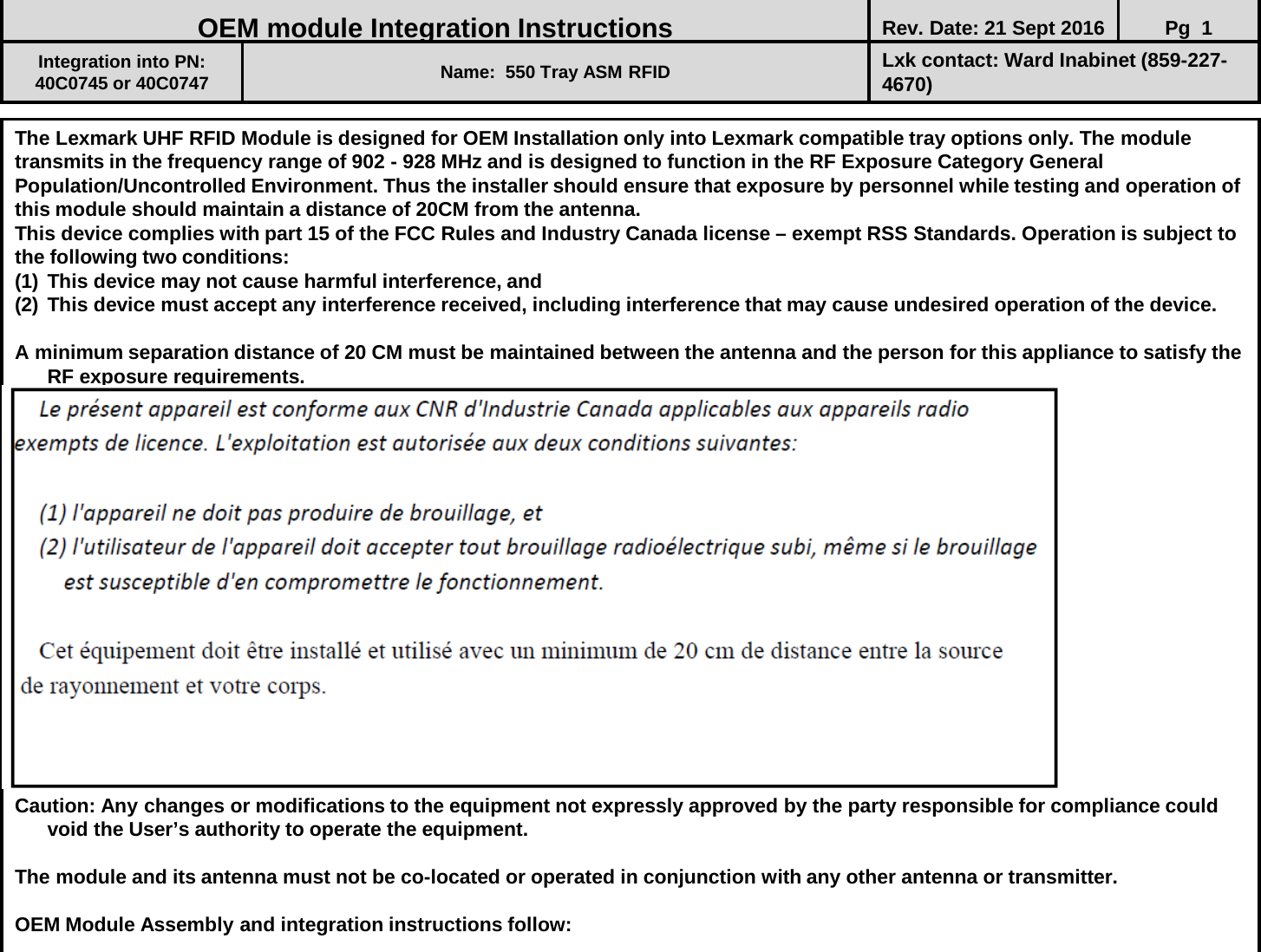 The Lexmark UHF RFID Module is designed for OEM Installation only into Lexmark compatible tray options only. The module transmits in the frequency range of 902 - 928 MHz and is designed to function in the RF Exposure Category General Population/Uncontrolled Environment. Thus the installer should ensure that exposure by personnel while testing and operation of this module should maintain a distance of 20CM from the antenna. This device complies with part 15 of the FCC Rules and Industry Canada license – exempt RSS Standards. Operation is subject to the following two conditions: (1) This device may not cause harmful interference, and (2) This device must accept any interference received, including interference that may cause undesired operation of the device.  A minimum separation distance of 20 CM must be maintained between the antenna and the person for this appliance to satisfy the RF exposure requirements.                  Caution: Any changes or modifications to the equipment not expressly approved by the party responsible for compliance could void the User’s authority to operate the equipment.  The module and its antenna must not be co-located or operated in conjunction with any other antenna or transmitter.   OEM Module Assembly and integration instructions follow:                               OEM module Integration Instructions Rev. Date: 21 Sept 2016 Pg  1  Integration into PN:  40C0745 or 40C0747 Name:  550 Tray ASM RFID  Lxk contact: Ward Inabinet (859-227-4670) 