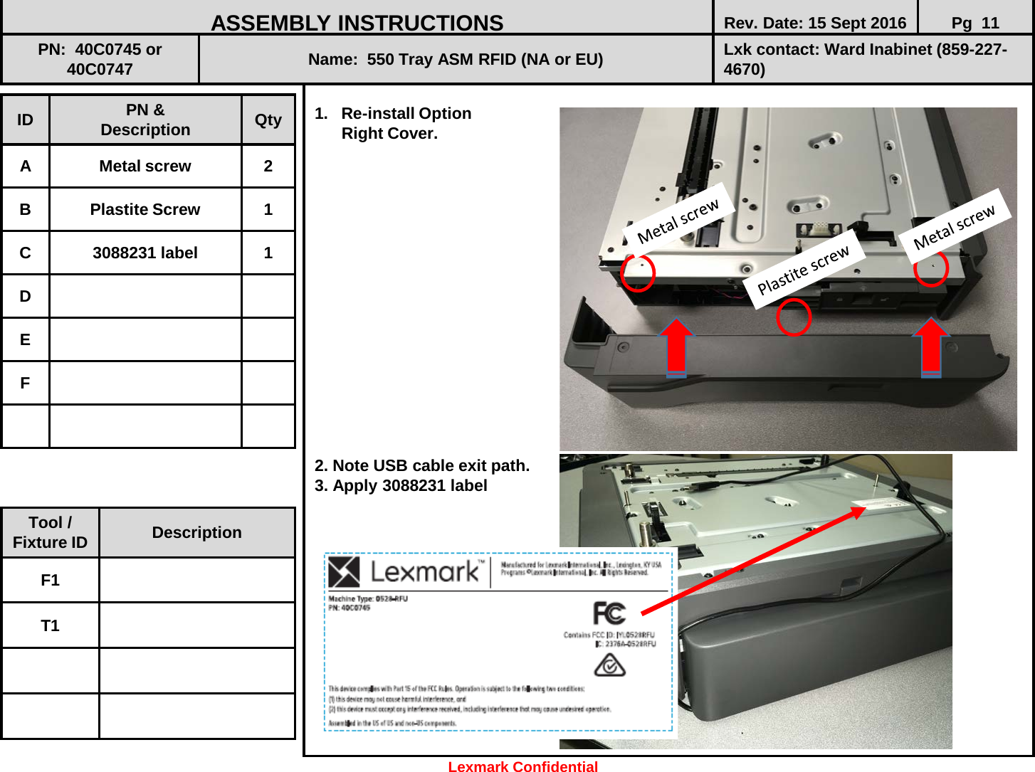  1. Re-install Option       Right Cover.                  2. Note USB cable exit path.  3. Apply 3088231 label              ID PN &amp; Description Qty A  Metal screw  2 B  Plastite Screw  1 C  3088231 label  1 D E F ASSEMBLY INSTRUCTIONS Rev. Date: 15 Sept 2016 Pg  11 PN:  40C0745 or 40C0747 Name:  550 Tray ASM RFID (NA or EU) Lxk contact: Ward Inabinet (859-227-4670) Tool / Fixture ID Description F1 T1 Lexmark Confidential 