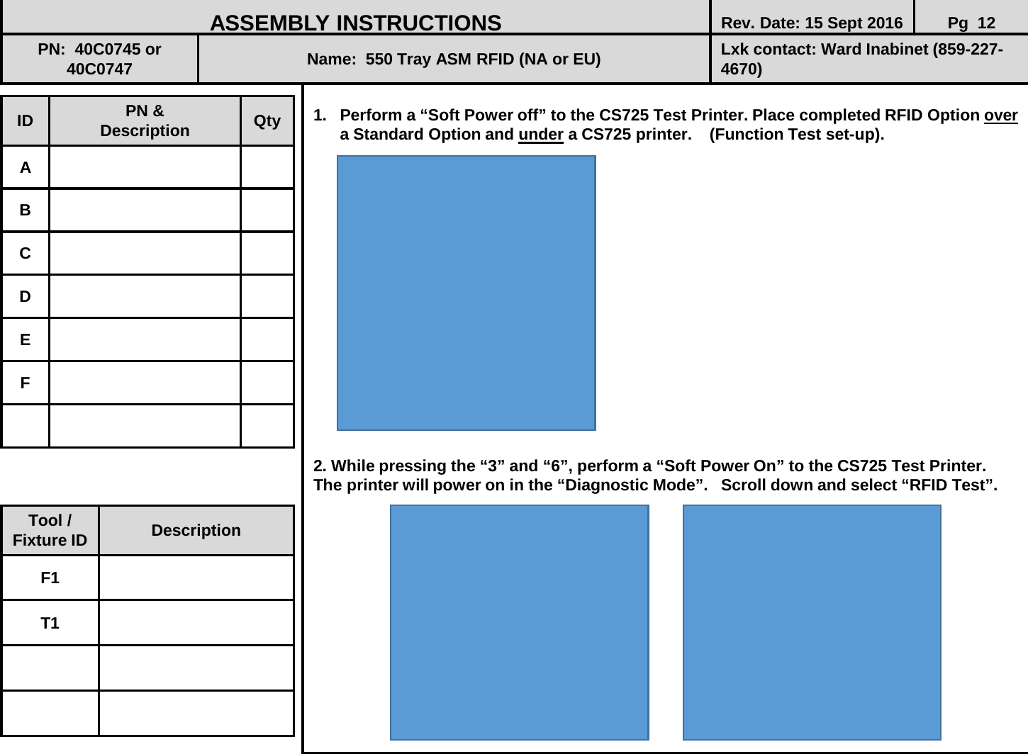  1. Perform a “Soft Power off” to the CS725 Test Printer. Place completed RFID Option over a Standard Option and under a CS725 printer.    (Function Test set-up).                   2. While pressing the “3” and “6”, perform a “Soft Power On” to the CS725 Test Printer. The printer will power on in the “Diagnostic Mode”.   Scroll down and select “RFID Test”.               ID PN &amp; Description Qty A B C D E F ASSEMBLY INSTRUCTIONS Rev. Date: 15 Sept 2016 Pg  12 PN:  40C0745 or       40C0747 Name:  550 Tray ASM RFID (NA or EU) Lxk contact: Ward Inabinet (859-227-4670) Tool / Fixture ID Description F1 T1 