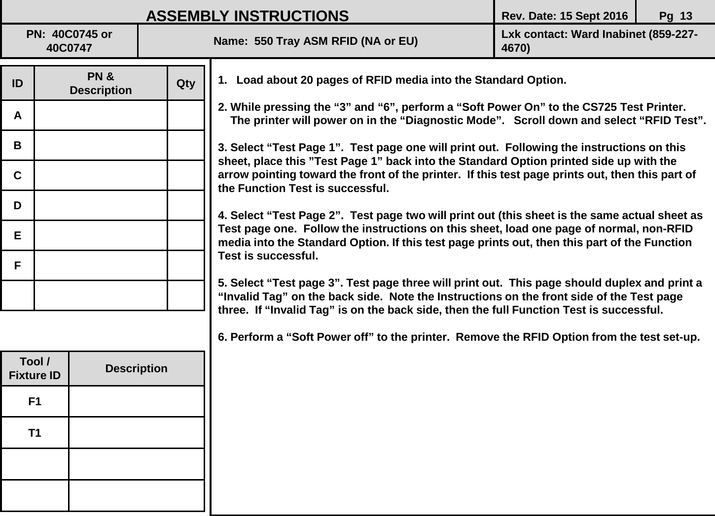  1. Load about 20 pages of RFID media into the Standard Option.   2. While pressing the “3” and “6”, perform a “Soft Power On” to the CS725 Test Printer.       The printer will power on in the “Diagnostic Mode”.   Scroll down and select “RFID Test”.   3. Select “Test Page 1”.  Test page one will print out.  Following the instructions on this sheet, place this ”Test Page 1” back into the Standard Option printed side up with the arrow pointing toward the front of the printer.  If this test page prints out, then this part of the Function Test is successful.   4. Select “Test Page 2”.  Test page two will print out (this sheet is the same actual sheet as Test page one.  Follow the instructions on this sheet, load one page of normal, non-RFID media into the Standard Option. If this test page prints out, then this part of the Function Test is successful.   5. Select “Test page 3”. Test page three will print out.  This page should duplex and print a “Invalid Tag” on the back side.  Note the Instructions on the front side of the Test page three.  If “Invalid Tag” is on the back side, then the full Function Test is successful.   6. Perform a “Soft Power off” to the printer.  Remove the RFID Option from the test set-up.             ID PN &amp; Description Qty A B C D E F ASSEMBLY INSTRUCTIONS Rev. Date: 15 Sept 2016 Pg  13 PN:  40C0745 or       40C0747 Name:  550 Tray ASM RFID (NA or EU) Lxk contact: Ward Inabinet (859-227-4670) Tool / Fixture ID Description F1 T1 