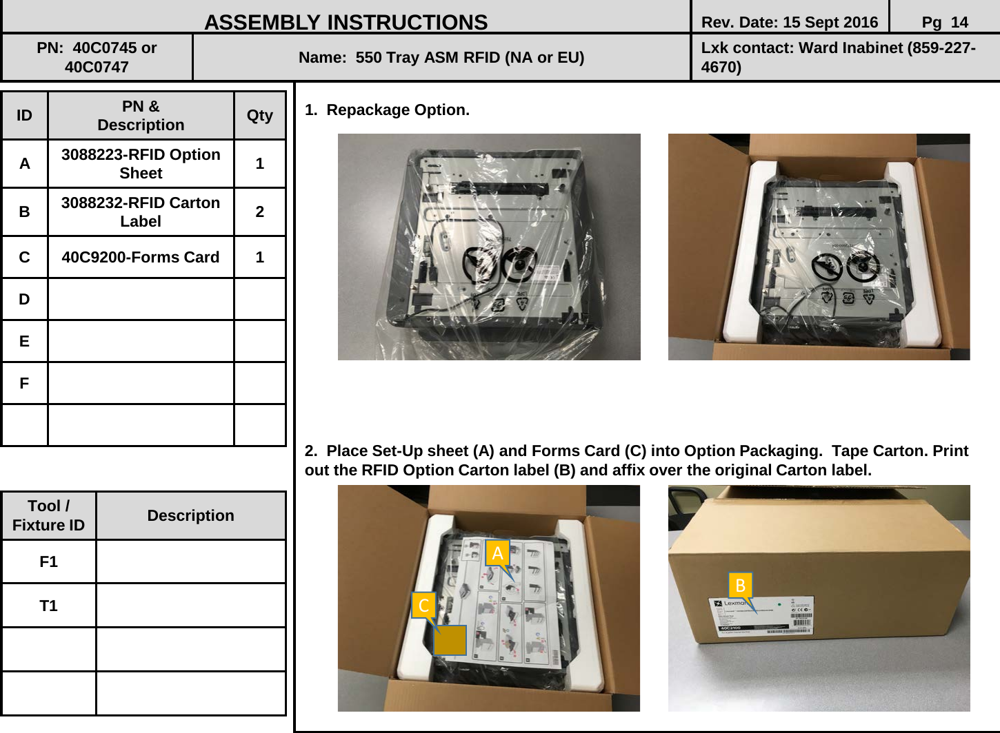  1.  Repackage Option.                    2.  Place Set-Up sheet (A) and Forms Card (C) into Option Packaging.  Tape Carton. Print out the RFID Option Carton label (B) and affix over the original Carton label.               ID PN &amp; Description Qty A  3088223-RFID Option Sheet 1 B  3088232-RFID Carton Label 2 C  40C9200-Forms Card  1 D E F ASSEMBLY INSTRUCTIONS Rev. Date: 15 Sept 2016 Pg  14 PN:  40C0745 or 40C0747 Name:  550 Tray ASM RFID (NA or EU) Lxk contact: Ward Inabinet (859-227-4670) Tool / Fixture ID Description F1 T1 A B C 