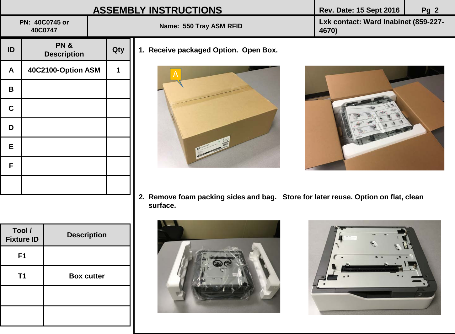  1.  Receive packaged Option.  Open Box.                  2.  Remove foam packing sides and bag.   Store for later reuse. Option on flat, clean         surface.               ID PN &amp; Description Qty A  40C2100-Option ASM  1 B C D E F ASSEMBLY INSTRUCTIONS Rev. Date: 15 Sept 2016 Pg  2 PN:  40C0745 or 40C0747 Name:  550 Tray ASM RFID  Lxk contact: Ward Inabinet (859-227-4670) Tool / Fixture ID Description F1 T1 Box cutter A 