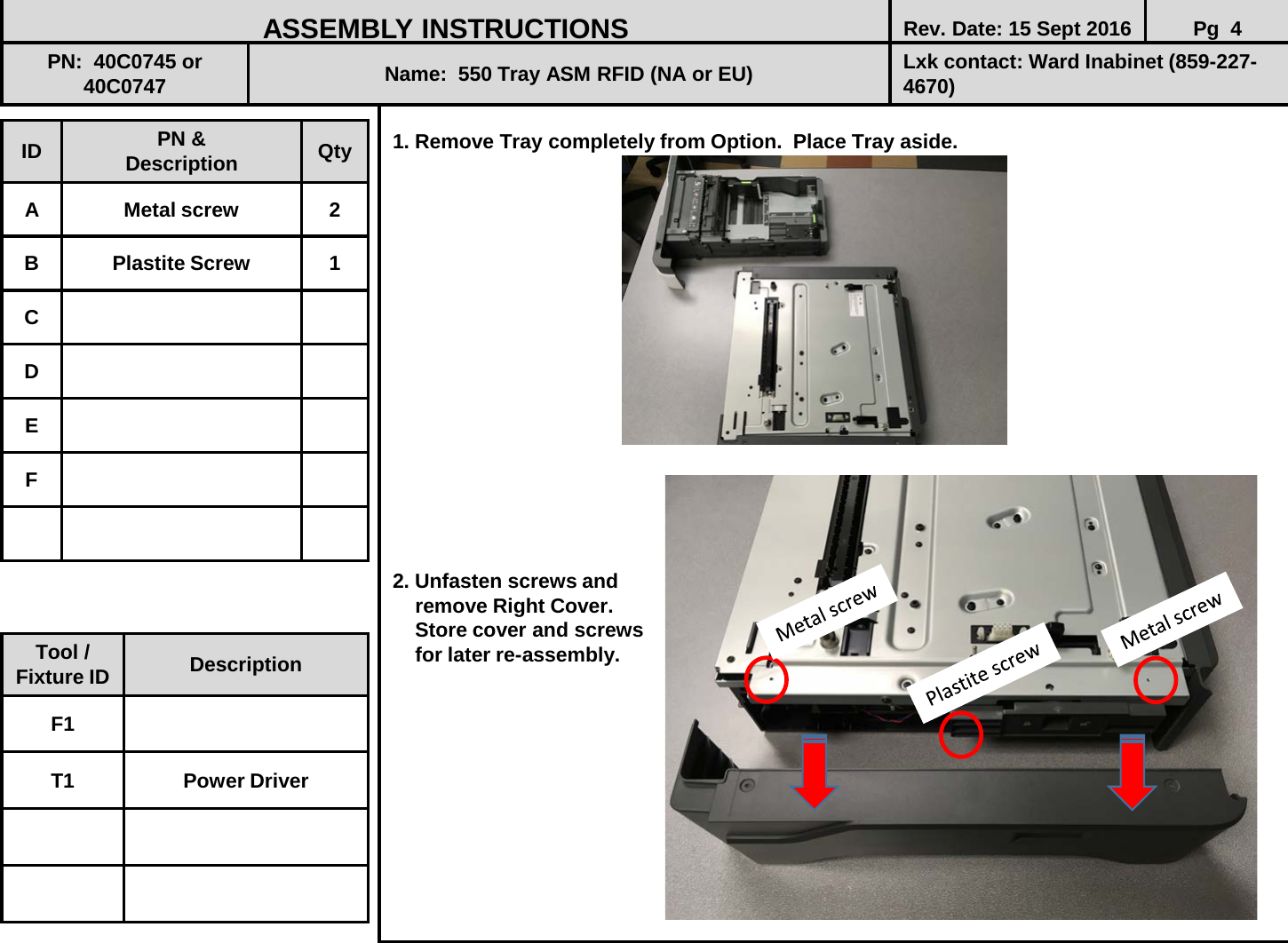  1. Remove Tray completely from Option.  Place Tray aside.                    2. Unfasten screws and      remove Right Cover.      Store cover and screws     for later re-assembly.            ID PN &amp; Description Qty A  Metal screw  2 B  Plastite Screw  1 C D E F ASSEMBLY INSTRUCTIONS Rev. Date: 15 Sept 2016 Pg  4 PN:  40C0745 or 40C0747 Name:  550 Tray ASM RFID (NA or EU) Lxk contact: Ward Inabinet (859-227-4670) Tool / Fixture ID Description F1 T1 Power Driver 