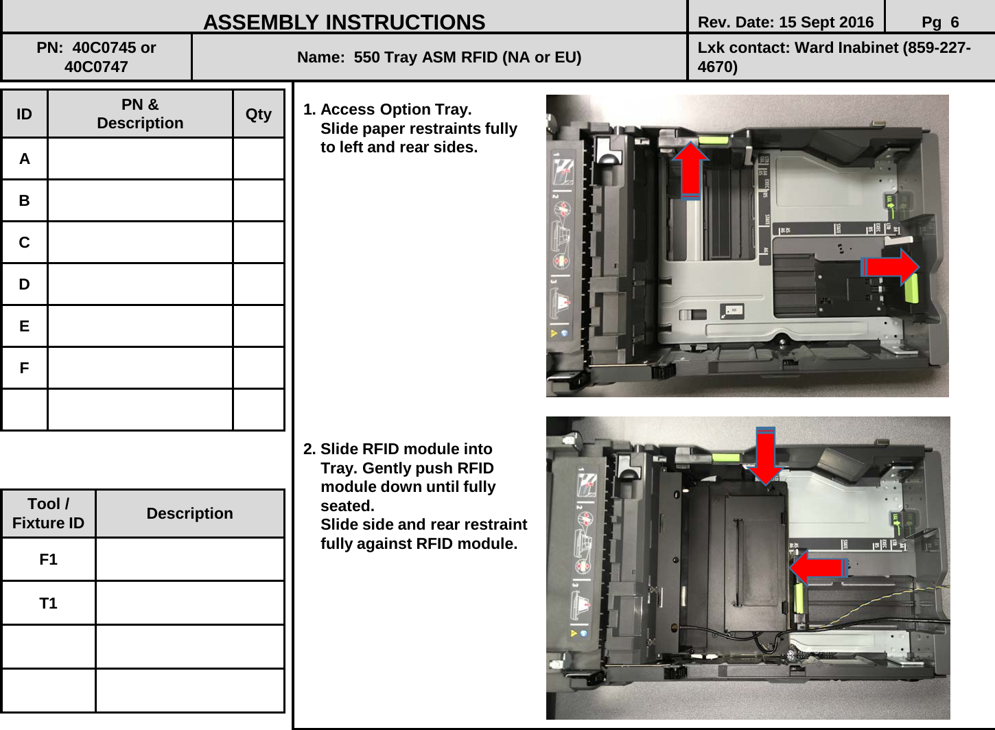  1. Access Option Tray.       Slide paper restraints fully     to left and rear sides.                 2. Slide RFID module into      Tray. Gently push RFID      module down until fully      seated.      Slide side and rear restraint     fully against RFID module.          ID PN &amp; Description Qty A B C D E F ASSEMBLY INSTRUCTIONS Rev. Date: 15 Sept 2016 Pg  6 PN:  40C0745 or 40C0747 Name:  550 Tray ASM RFID (NA or EU) Lxk contact: Ward Inabinet (859-227-4670) Tool / Fixture ID Description F1 T1 