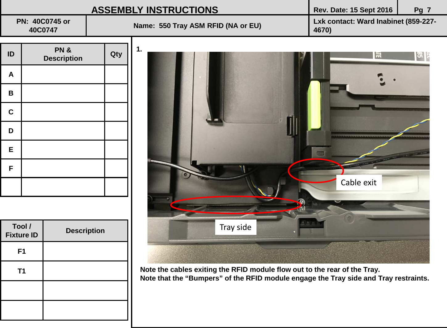  1.                            Note the cables exiting the RFID module flow out to the rear of the Tray.    Note that the “Bumpers” of the RFID module engage the Tray side and Tray restraints.      ID PN &amp; Description Qty A B C D E F ASSEMBLY INSTRUCTIONS Rev. Date: 15 Sept 2016 Pg  7 PN:  40C0745 or 40C0747 Name:  550 Tray ASM RFID (NA or EU) Lxk contact: Ward Inabinet (859-227-4670) Tool / Fixture ID Description F1 T1 Tray side Cable exit 