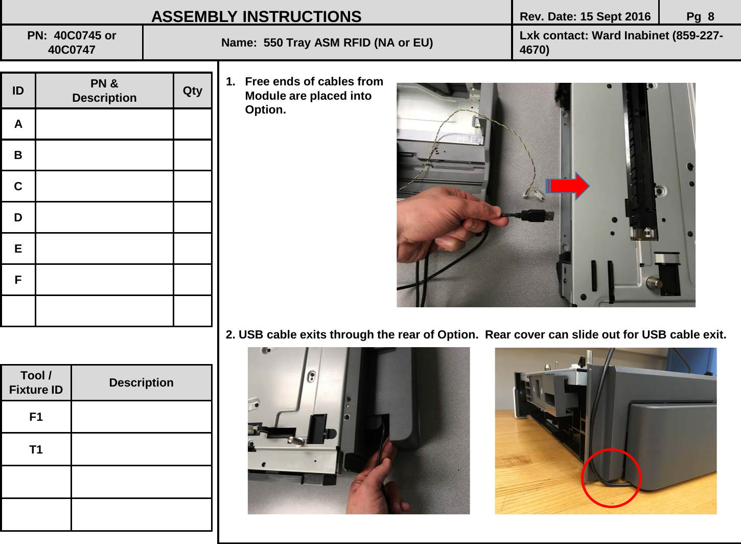  1. Free ends of cables from        Module are placed into       Option.                  2. USB cable exits through the rear of Option.  Rear cover can slide out for USB cable exit.               ID PN &amp; Description Qty A B C D E F ASSEMBLY INSTRUCTIONS Rev. Date: 15 Sept 2016 Pg  8 PN:  40C0745 or 40C0747 Name:  550 Tray ASM RFID (NA or EU) Lxk contact: Ward Inabinet (859-227-4670) Tool / Fixture ID Description F1 T1 