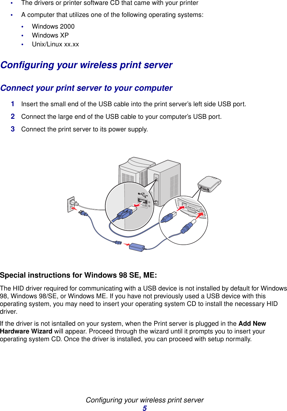 Configuring your wireless print server5•The drivers or printer software CD that came with your printer•A computer that utilizes one of the following operating systems:•Windows 2000•Windows XP•Unix/Linux xx.xxConfiguring your wireless print serverConnect your print server to your computer1Insert the small end of the USB cable into the print server’s left side USB port. 2Connect the large end of the USB cable to your computer’s USB port. 3Connect the print server to its power supply.Special instructions for Windows 98 SE, ME:The HID driver required for communicating with a USB device is not installed by default for Windows 98, Windows 98/SE, or Windows ME. If you have not previously used a USB device with this operating system, you may need to insert your operating system CD to install the necessary HID driver. If the driver is not isntalled on your system, when the Print server is plugged in the Add New Hardware Wizard will appear. Proceed through the wizard until it prompts you to insert your operating system CD. Once the driver is installed, you can proceed with setup normally.