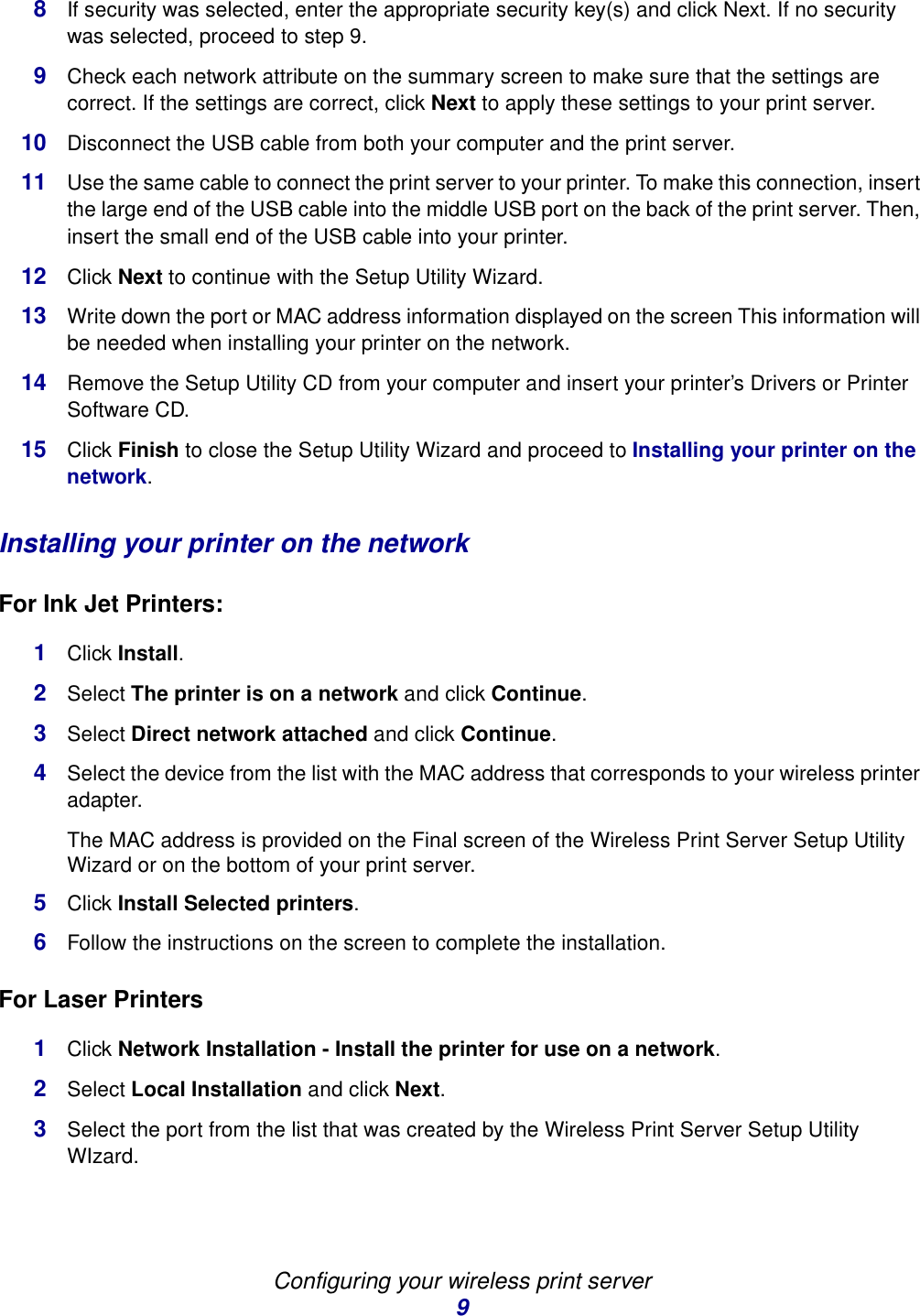 Configuring your wireless print server98If security was selected, enter the appropriate security key(s) and click Next. If no security was selected, proceed to step 9. 9Check each network attribute on the summary screen to make sure that the settings are correct. If the settings are correct, click Next to apply these settings to your print server. 10 Disconnect the USB cable from both your computer and the print server. 11 Use the same cable to connect the print server to your printer. To make this connection, insert the large end of the USB cable into the middle USB port on the back of the print server. Then, insert the small end of the USB cable into your printer. 12 Click Next to continue with the Setup Utility Wizard. 13 Write down the port or MAC address information displayed on the screen This information will be needed when installing your printer on the network.14 Remove the Setup Utility CD from your computer and insert your printer’s Drivers or Printer Software CD. 15 Click Finish to close the Setup Utility Wizard and proceed to Installing your printer on the network.Installing your printer on the networkFor Ink Jet Printers:1Click Install.2Select The printer is on a network and click Continue. 3Select Direct network attached and click Continue.4Select the device from the list with the MAC address that corresponds to your wireless printer adapter. The MAC address is provided on the Final screen of the Wireless Print Server Setup Utility Wizard or on the bottom of your print server. 5Click Install Selected printers. 6Follow the instructions on the screen to complete the installation. For Laser Printers1Click Network Installation - Install the printer for use on a network. 2Select Local Installation and click Next.3Select the port from the list that was created by the Wireless Print Server Setup Utility WIzard. 