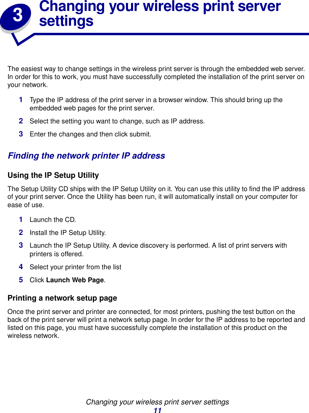 Changing your wireless print server settings113Changing your wireless print server settingsThe easiest way to change settings in the wireless print server is through the embedded web server. In order for this to work, you must have successfully completed the installation of the print server on your network. 1Type the IP address of the print server in a browser window. This should bring up the embedded web pages for the print server.2Select the setting you want to change, such as IP address.3Enter the changes and then click submit.Finding the network printer IP addressUsing the IP Setup UtilityThe Setup Utility CD ships with the IP Setup Utility on it. You can use this utility to find the IP address of your print server. Once the Utility has been run, it will automatically install on your computer for ease of use. 1Launch the CD.2Install the IP Setup Utility.3Launch the IP Setup Utility. A device discovery is performed. A list of print servers with printers is offered.4Select your printer from the list5Click Launch Web Page.Printing a network setup page Once the print server and printer are connected, for most printers, pushing the test button on the back of the print server will print a network setup page. In order for the IP address to be reported and listed on this page, you must have successfully complete the installation of this product on the wireless network.