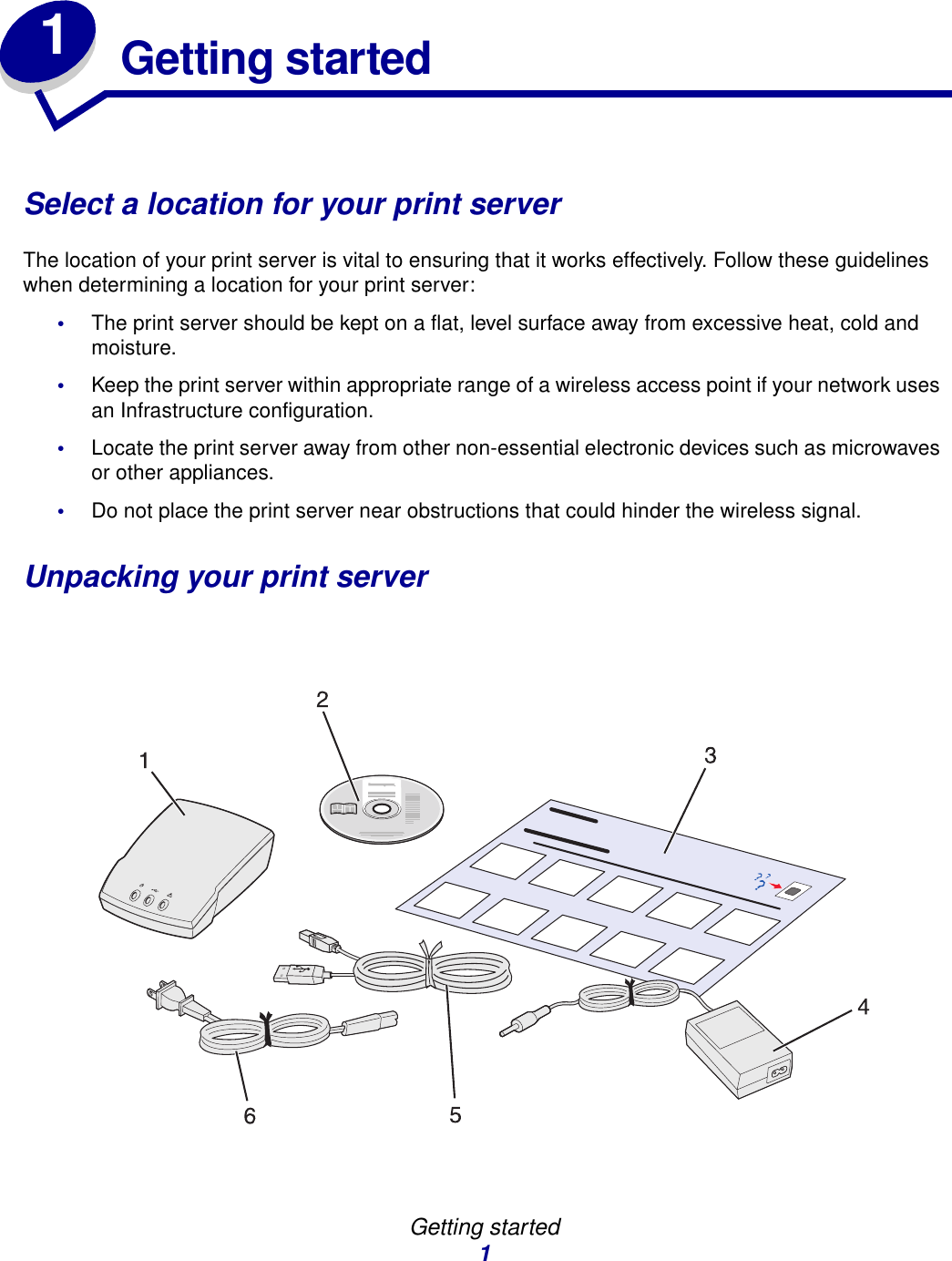Getting started11Getting startedSelect a location for your print serverThe location of your print server is vital to ensuring that it works effectively. Follow these guidelines when determining a location for your print server:•The print server should be kept on a flat, level surface away from excessive heat, cold and moisture.•Keep the print server within appropriate range of a wireless access point if your network uses an Infrastructure configuration.•Locate the print server away from other non-essential electronic devices such as microwaves or other appliances. •Do not place the print server near obstructions that could hinder the wireless signal.Unpacking your print server