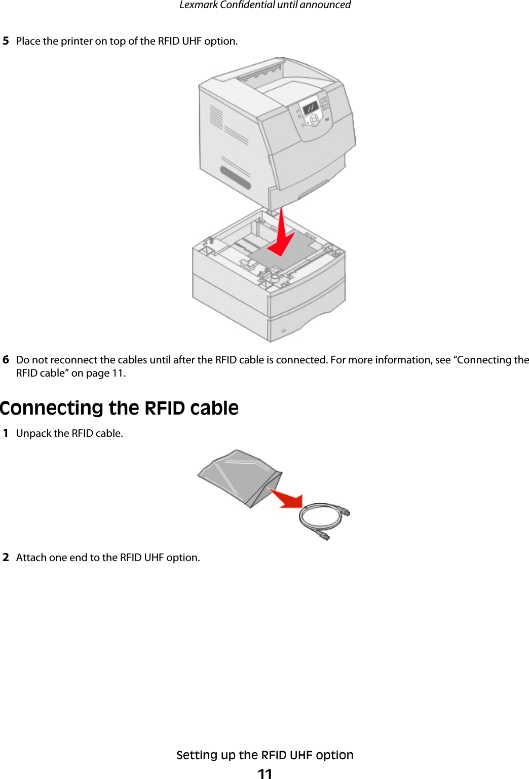 5Place the printer on top of the RFID UHF option.6Do not reconnect the cables until after the RFID cable is connected. For more information, see “Connecting theRFID cable” on page 11.Connecting the RFID cable1Unpack the RFID cable.2Attach one end to the RFID UHF option.Lexmark Confidential until announcedSetting up the RFID UHF option11