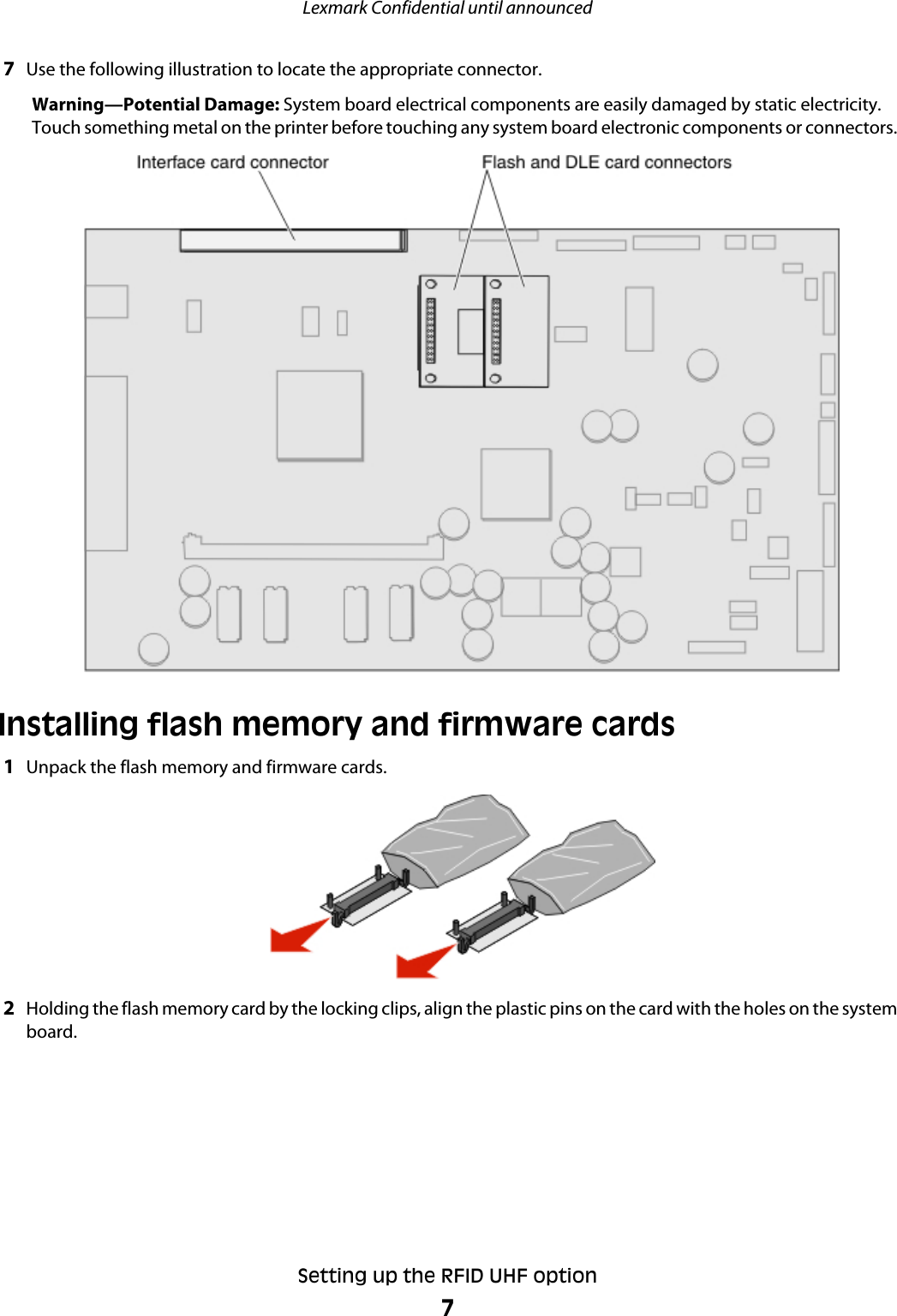 7Use the following illustration to locate the appropriate connector.Warning—Potential Damage: System board electrical components are easily damaged by static electricity.Touch something metal on the printer before touching any system board electronic components or connectors.Installing flash memory and firmware cards1Unpack the flash memory and firmware cards.2Holding the flash memory card by the locking clips, align the plastic pins on the card with the holes on the systemboard.Lexmark Confidential until announcedSetting up the RFID UHF option7