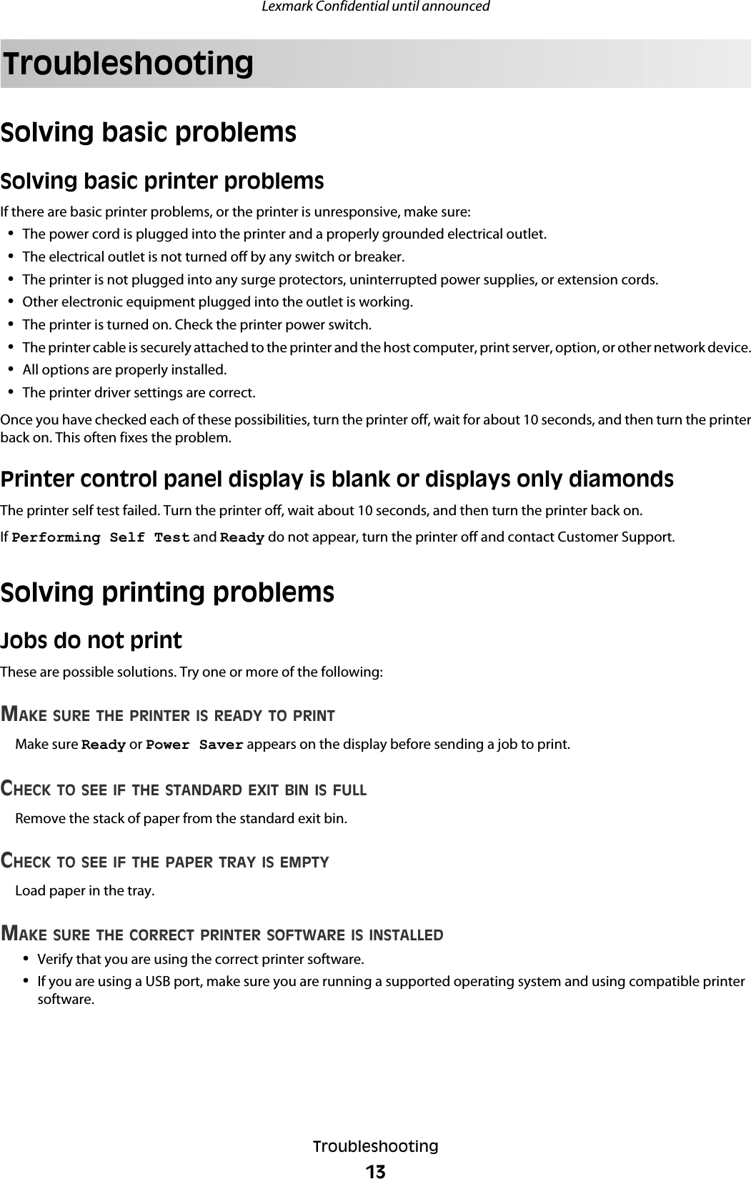TroubleshootingSolving basic problemsSolving basic printer problemsIf there are basic printer problems, or the printer is unresponsive, make sure:•The power cord is plugged into the printer and a properly grounded electrical outlet.•The electrical outlet is not turned off by any switch or breaker.•The printer is not plugged into any surge protectors, uninterrupted power supplies, or extension cords.•Other electronic equipment plugged into the outlet is working.•The printer is turned on. Check the printer power switch.•The printer cable is securely attached to the printer and the host computer, print server, option, or other network device.•All options are properly installed.•The printer driver settings are correct.Once you have checked each of these possibilities, turn the printer off, wait for about 10 seconds, and then turn the printerback on. This often fixes the problem.Printer control panel display is blank or displays only diamondsThe printer self test failed. Turn the printer off, wait about 10 seconds, and then turn the printer back on.If Performing Self Test and Ready do not appear, turn the printer off and contact Customer Support.Solving printing problemsJobs do not printThese are possible solutions. Try one or more of the following:MAKE SURE THE PRINTER IS READY TO PRINTMake sure Ready or Power Saver appears on the display before sending a job to print.CHECK TO SEE IF THE STANDARD EXIT BIN IS FULLRemove the stack of paper from the standard exit bin.CHECK TO SEE IF THE PAPER TRAY IS EMPTYLoad paper in the tray.MAKE SURE THE CORRECT PRINTER SOFTWARE IS INSTALLED•Verify that you are using the correct printer software.•If you are using a USB port, make sure you are running a supported operating system and using compatible printersoftware.Lexmark Confidential until announcedTroubleshooting13