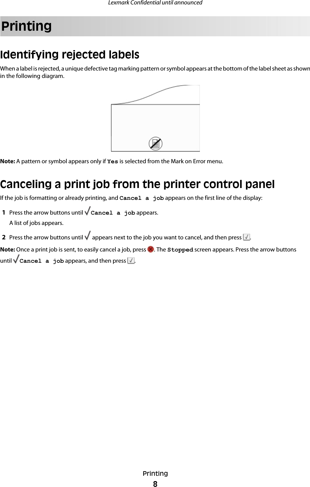 PrintingIdentifying rejected labelsWhen a label is rejected, a unique defective tag marking pattern or symbol appears at the bottom of the label sheet as shownin the following diagram.Note: A pattern or symbol appears only if Yes is selected from the Mark on Error menu.Canceling a print job from the printer control panelIf the job is formatting or already printing, and Cancel a job appears on the first line of the display:1Press the arrow buttons until  Cancel a job appears.A list of jobs appears.2Press the arrow buttons until   appears next to the job you want to cancel, and then press  .Note: Once a print job is sent, to easily cancel a job, press  . The Stopped screen appears. Press the arrow buttonsuntil  Cancel a job appears, and then press  .Lexmark Confidential until announcedPrinting8
