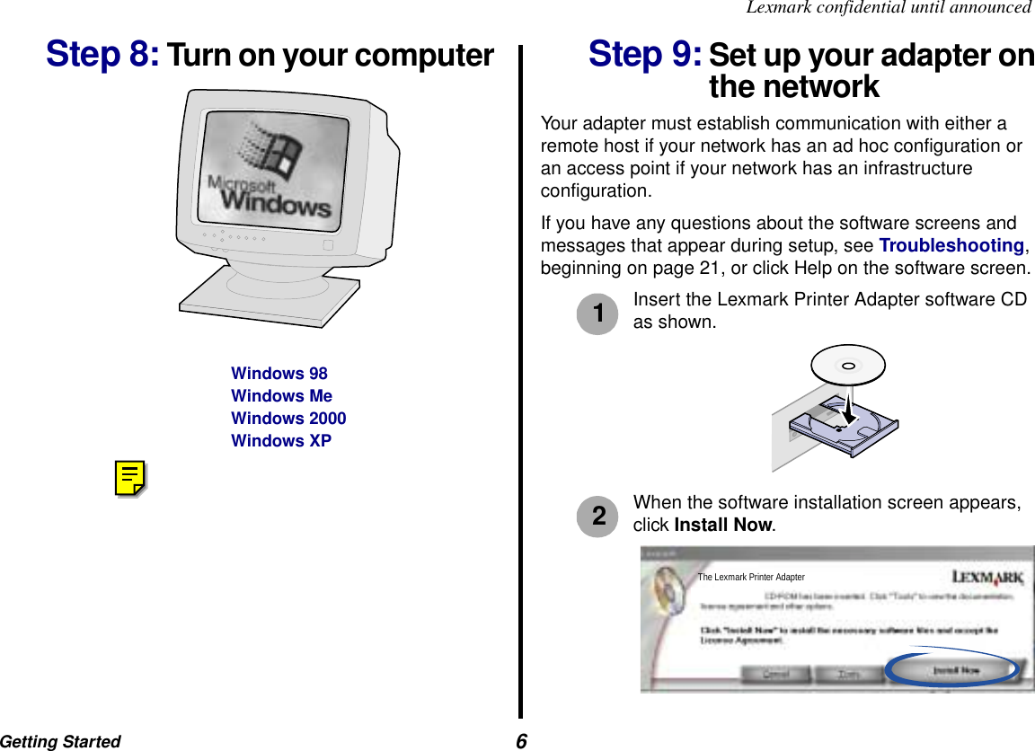 Getting Started  6Lexmark confidential until announcedStep 8: Turn on your computer  Step 9: Set up your adapter on the networkYour adapter must establish communication with either a remote host if your network has an ad hoc configuration or an access point if your network has an infrastructure configuration. If you have any questions about the software screens and messages that appear during setup, see Troubleshooting, beginning on page 21, or click Help on the software screen. Insert the Lexmark Printer Adapter software CD as shown.When the software installation screen appears, click Install Now.Windows 98Windows MeWindows 2000Windows XP12The Lexmark Printer Adapter