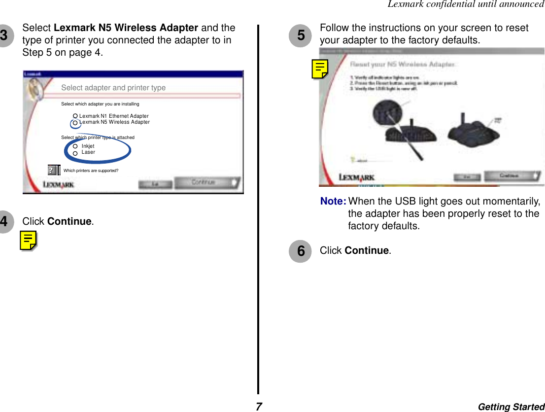 Getting Started7Lexmark confidential until announcedSelect Lexmark N5 Wireless Adapter and the type of printer you connected the adapter to in Step 5 on page 4.Click Continue.Follow the instructions on your screen to reset your adapter to the factory defaults.Note: When the USB light goes out momentarily, the adapter has been properly reset to the factory defaults.Click Continue.3Lexmark N1 Ethernet AdapterLexmark N5 Wireless Adapter For more key information.Select adapter and printer typeSelect which adapter you are installingSelect which printer type is attachedInkjetLaserWhich printers are supported?4356