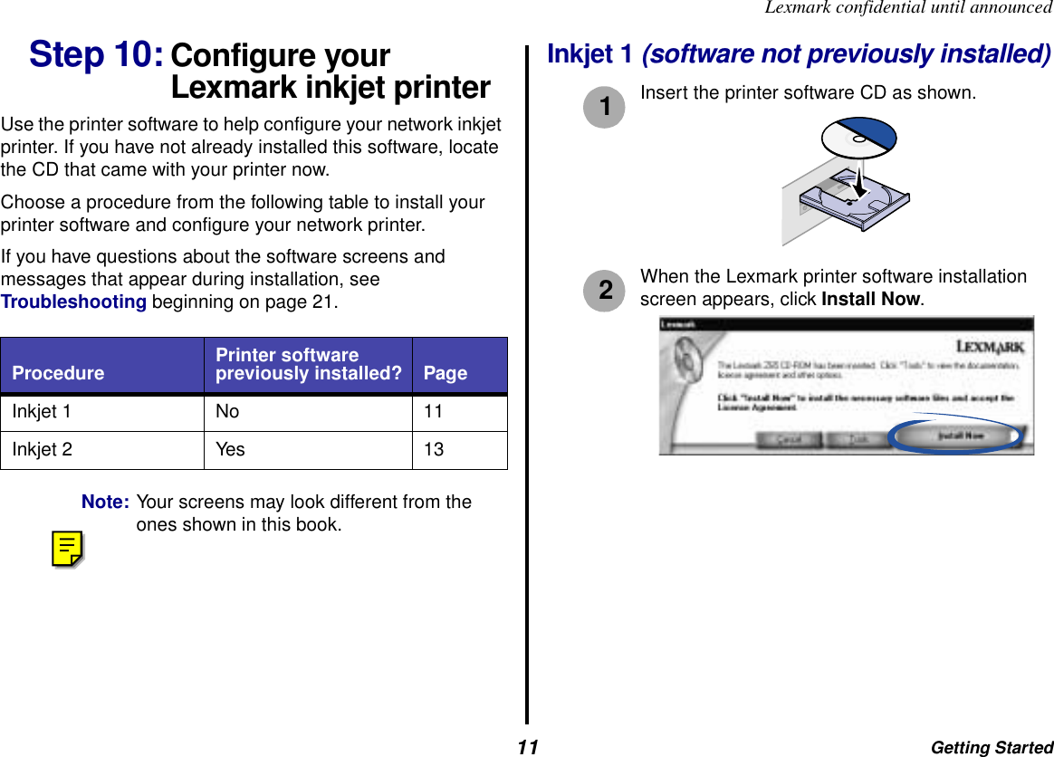 Getting Started11Lexmark confidential until announcedStep 10: Configure your Lexmark inkjet printerUse the printer software to help configure your network inkjet printer. If you have not already installed this software, locate the CD that came with your printer now.Choose a procedure from the following table to install your printer software and configure your network printer.If you have questions about the software screens and messages that appear during installation, see Troubleshooting beginning on page 21. Note: Your screens may look different from the ones shown in this book.Inkjet 1 (software not previously installed)Insert the printer software CD as shown.When the Lexmark printer software installation screen appears, click Install Now.Procedure Printer software previously installed? PageInkjet 1 No 11Inkjet 2 Yes 1312