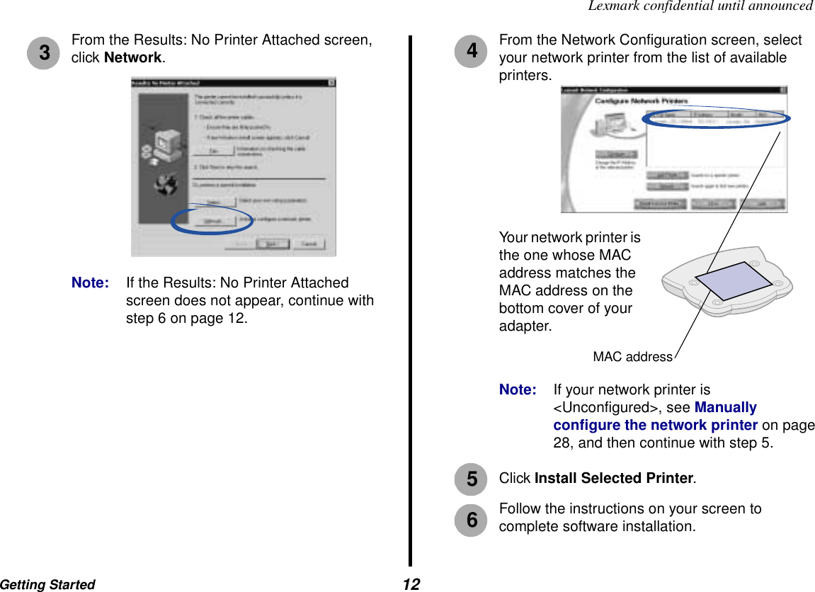 Getting Started  12Lexmark confidential until announcedFrom the Results: No Printer Attached screen, click Network.Note: If the Results: No Printer Attached screen does not appear, continue with step 6 on page 12.From the Network Configuration screen, select your network printer from the list of available printers. Note: If your network printer is &lt;Unconfigured&gt;, see Manually configure the network printer on page 28, and then continue with step 5.Click Install Selected Printer.Follow the instructions on your screen to complete software installation.34Your network printer is the one whose MAC address matches the MAC address on the bottom cover of your adapter.MAC address56