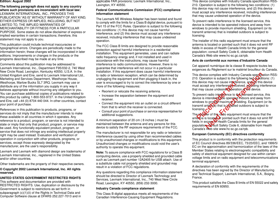 Edition: August 2002The following paragraph does not apply to any country where such provisions are inconsistent with local law: LEXMARK INTERNATIONAL, INC., PROVIDES THIS PUBLICATION “AS IS” WITHOUT WARRANTY OF ANY KIND, EITHER EXPRESS OR IMPLIED, INCLUDING, BUT NOT LIMITED TO, THE IMPLIED WARRANTIES OF MERCHANTABILITY OR FITNESS FOR A PARTICULAR PURPOSE. Some states do not allow disclaimer of express or implied warranties in certain transactions; therefore, this statement may not apply to you.This publication could include technical inaccuracies or typographical errors. Changes are periodically made to the information herein; these changes will be incorporated in later editions. Improvements or changes in the products or the programs described may be made at any time.Comments about this publication may be addressed to Lexmark International, Inc., Department F95/032-2, 740 West New Circle Road, Lexington, Kentucky 40550, U.S.A. In the United Kingdom and Eire, send to Lexmark International Ltd., Marketing and Services Department, Westhorpe House, Westhorpe, Marlow Bucks SL7 3RQ. Lexmark may use or distribute any of the information you supply in any way it believes appropriate without incurring any obligation to you. You can purchase additional copies of publications related to this product by calling 1-800-553-9727. In the United Kingdom and Eire, call +44 (0) 8704 440 044. In other countries, contact your point of purchase.References in this publication to products, programs, or services do not imply that the manufacturer intends to make these available in all countries in which it operates. Any reference to a product, program, or service is not intended to state or imply that only that product, program, or service may be used. Any functionally equivalent product, program, or service that does not infringe any existing intellectual property right may be used instead. Evaluation and verification of operation in conjunction with other products, programs, or services, except those expressly designated by the manufacturer, are the user’s responsibility.Lexmark and Lexmark with diamond design are trademarks of Lexmark International, Inc., registered in the United States and/or other countries.Other trademarks are the property of their respective owners.© Copyright 2002 Lexmark International, Inc. All rights reserved.UNITED STATES GOVERNMENT RESTRICTED RIGHTSThis software and documentation are provided with RESTRICTED RIGHTS. Use, duplication or disclosure by the Government is subject to restrictions as set forth in subparagraph (c)(1)(ii) of the Rights in Technical Data and Computer Software clause at DFARS 252.227-7013 and in applicable FAR provisions: Lexmark International, Inc., Lexington, KY 40550.Federal Communications Commission (FCC) compliance information statementThe Lexmark N5 Wireless Adapter has been tested and found to comply with the limits for a Class B digital device, pursuant to Part 15 of the FCC Rules. Operation is subject to the following two conditions: (1) this device may not cause harmful interference, and (2) this device must accept any interference received, including interference that may cause undesired operation.The FCC Class B limits are designed to provide reasonable protection against harmful interference in a residential installation. This equipment generates, uses and can radiate radio frequency energy and, if not installed and used in accordance with the instructions, may cause harmful interference to radio communications. However, there is no guarantee that interference will not occur in a particular installation. If this equipment does cause harmful interference to radio or television reception, which can be determined by unplugging the equipment and then plugging it back in, the user is encouraged to try to correct the interference by one or more of the following measures:•Reorient or relocate the receiving antenna.•Increase the separation between the equipment and receiver.•Connect the equipment into an outlet on a circuit different from that to which the receiver is connected.•Consult your point of purchase or service representative for additional suggestions.A minimum separation of 20 cm ( 8 inches ) must be maintained between the antenna and any persons for this device to satisfy the RF exposure requirements of the FCC.The manufacturer is not responsible for any radio or television interference caused by using other than recommended cables or by unauthorized changes or modifications to this equipment. Unauthorized changes or modifications could void the user’s authority to operate this equipment.Note: To assure compliance with FCC regulations for a Class B computing device, use a properly shielded and grounded cable such as Lexmark part number 12A2405 for USB attach. Use of a substitute cable not properly shielded and grounded may result in a violation of FCC regulations.Any questions regarding this compliance information statement should be directed to Director of Lexmark Technology and Services, Lexmark International, Inc., 740 West New Circle Road, Lexington, KY 40550, (859) 232-3000.Industry Canada compliance statementThis Class B digital apparatus meets all requirements of the Canadian Interference-Causing Equipment Regulations.This device complies with Industry Canada specification RSS-210. Operation is subject to the following two conditions: (1) this device may not cause interference, and (2) this device must accept any interference received, including interference that may cause undesired operation of the device.To prevent radio interference to the licensed service, this device is intended to be operated indoors and away from windows to provide maximum shielding. Equipment (or its transmit antenna) that is installed outdoors is subject to licensing.The installer of this radio equipment must ensure that the antenna is located or pointed such that it does not emit RF fields in excess of Health Canada limits for the general population; consult Safety Code 6, obtainable from Health Canada’s Web site www.hc-sc.gc.ca/rpb.Avis de conformité aux normes d’Industrie CanadaCet appareil numérique de la classe B respecte toutes les exigences du Règlement sur le matériel brouilleur du Canada.This device complies with Industry Canada specification RSS-210. Operation is subject to the following two conditions: (1) this device may not cause interference, and (2) this device must accept any interference received, including interference that may cause undesired operation of the device.To prevent radio interference to the licensed service, this device is intended to be operated indoors and away from windows to provide maximum shielding. Equipment (or its transmit antenna) that is installed outdoors is subject to licensing.The installer of this radio equipment must ensure that the antenna is located or pointed such that it does not emit RF fields in excess of Health Canada limits for the general population; consult Safety Code 6, obtainable from Health Canada’s Web site www.hc-sc.gc.ca/rpb.European Community (EC) directives conformity This product is in conformity with the protection requirements of EC Council directives 89/336/EEC, 73/23/EEC, and 1999/5/EC on the approximation and harmonization of the laws of the Member States relating to electromagnetic compatibility and safety of electrical equipment designed for use within certain voltage limits and on radio equipment and telecommunications terminal equipment.A declaration of conformity with the requirements of the directives has been signed by the Director of Manufacturing and Technical Support, Lexmark International, S.A., Boigny, France. This product satisfies the Class B limits of EN 55022 and safety requirements of EN 60950.Placeholder text -Need French translation 