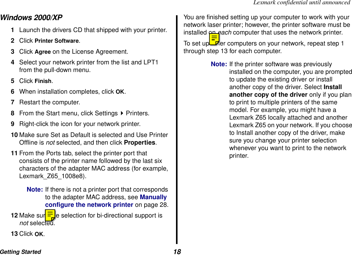 Getting Started  18Lexmark confidential until announcedWindows 2000/XP1Launch the drivers CD that shipped with your printer.2Click Printer Software. 3Click Agree on the License Agreement.4Select your network printer from the list and LPT1 from the pull-down menu.5Click Finish.6When installation completes, click OK.7Restart the computer. 8From the Start menu, click Settings Printers.9Right-click the icon for your network printer.10 Make sure Set as Default is selected and Use Printer Offline is not selected, and then click Properties.11 From the Ports tab, select the printer port that consists of the printer name followed by the last six characters of the adapter MAC address (for example, Lexmark_Z65_1008e8).Note: If there is not a printer port that corresponds to the adapter MAC address, see Manually configure the network printer on page 28.12 Make sure the selection for bi-directional support is not selected.13 Click OK.You are finished setting up your computer to work with your network laser printer; however, the printer software must be installed on each computer that uses the network printer. To set up other computers on your network, repeat step 1 through step 13 for each computer.Note: If the printer software was previously installed on the computer, you are prompted to update the existing driver or install another copy of the driver. Select Install another copy of the driver only if you plan to print to multiple printers of the same model. For example, you might have a Lexmark Z65 locally attached and another Lexmark Z65 on your network. If you choose to Install another copy of the driver, make sure you change your printer selection whenever you want to print to the network printer.