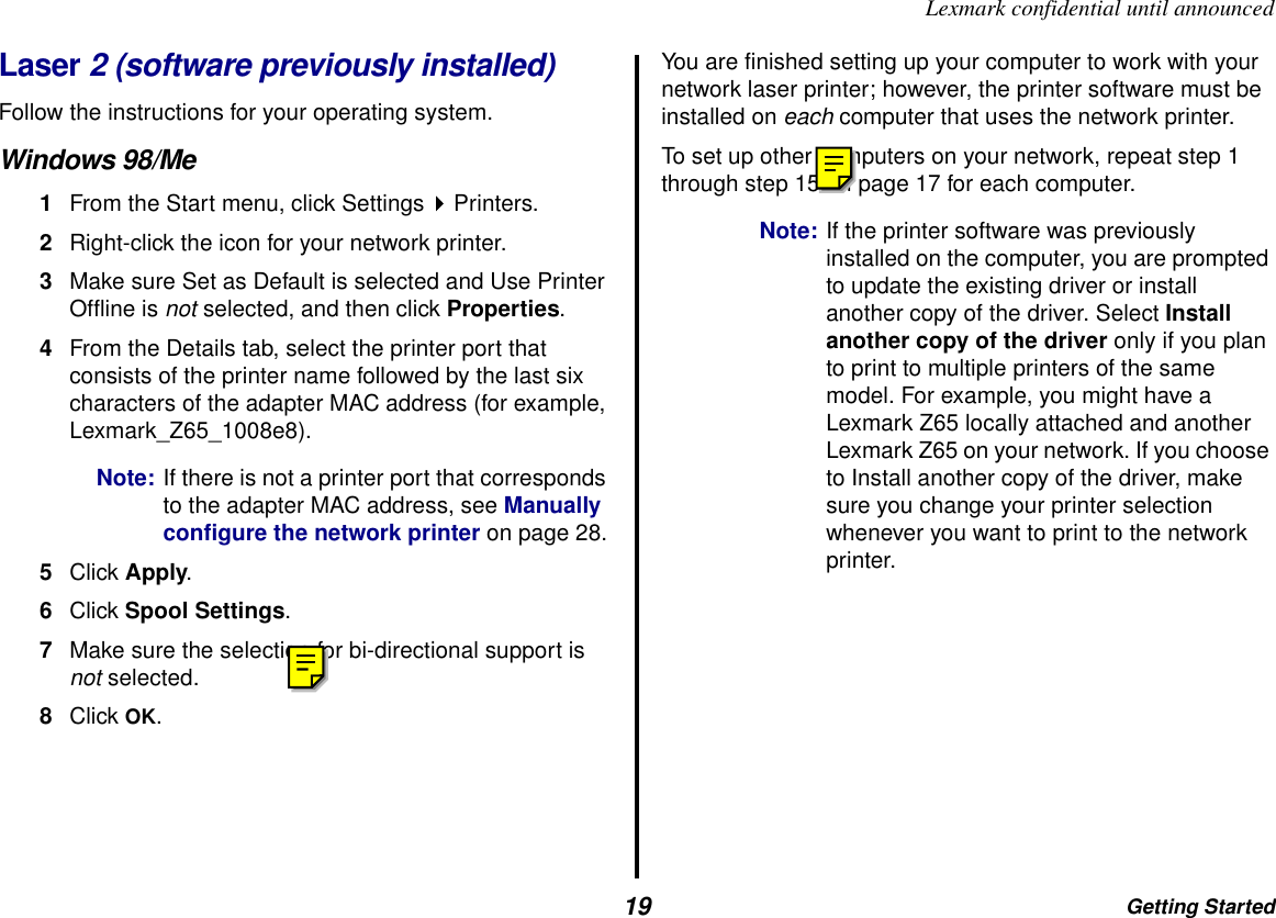 Getting Started19Lexmark confidential until announcedLaser 2 (software previously installed)Follow the instructions for your operating system.Windows 98/Me1From the Start menu, click Settings Printers.2Right-click the icon for your network printer.3Make sure Set as Default is selected and Use Printer Offline is not selected, and then click Properties.4From the Details tab, select the printer port that consists of the printer name followed by the last six characters of the adapter MAC address (for example, Lexmark_Z65_1008e8).Note: If there is not a printer port that corresponds to the adapter MAC address, see Manually configure the network printer on page 28.5Click Apply.6Click Spool Settings.7Make sure the selection for bi-directional support is not selected.8Click OK.You are finished setting up your computer to work with your network laser printer; however, the printer software must be installed on each computer that uses the network printer. To set up other computers on your network, repeat step 1 through step 15 on page 17 for each computer.Note: If the printer software was previously installed on the computer, you are prompted to update the existing driver or install another copy of the driver. Select Install another copy of the driver only if you plan to print to multiple printers of the same model. For example, you might have a Lexmark Z65 locally attached and another Lexmark Z65 on your network. If you choose to Install another copy of the driver, make sure you change your printer selection whenever you want to print to the network printer.