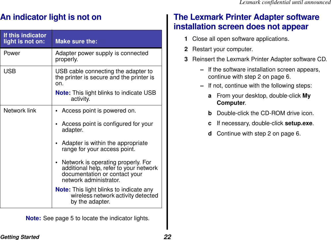 Getting Started  22Lexmark confidential until announcedAn indicator light is not onNote: See page 5 to locate the indicator lights.The Lexmark Printer Adapter software installation screen does not appear1Close all open software applications.2Restart your computer.3Reinsert the Lexmark Printer Adapter software CD.–If the software installation screen appears, continue with step 2 on page 6.–If not, continue with the following steps:aFrom your desktop, double-click My Computer.bDouble-click the CD-ROM drive icon.cIf necessary, double-click setup.exe.dContinue with step 2 on page 6.If this indicator light is not on: Make sure the:Power Adapter power supply is connected properly.USB USB cable connecting the adapter to the printer is secure and the printer is on.Note: This light blinks to indicate USB activity.Network link •Access point is powered on.•Access point is configured for your adapter.•Adapter is within the appropriate range for your access point.•Network is operating properly. For additional help, refer to your network documentation or contact your network administrator.Note: This light blinks to indicate any wireless network activity detected by the adapter.