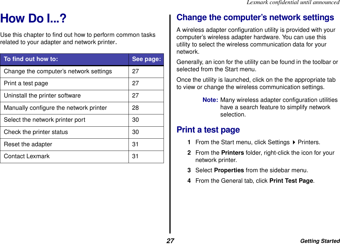 Getting Started27Lexmark confidential until announcedHow Do I...?Use this chapter to find out how to perform common tasks related to your adapter and network printer.Change the computer’s network settingsA wireless adapter configuration utility is provided with your computer’s wireless adapter hardware. You can use this utility to select the wireless communication data for your network.Generally, an icon for the utility can be found in the toolbar or selected from the Start menu.Once the utility is launched, click on the the appropriate tab to view or change the wireless communication settings. Note: Many wireless adapter configuration utilities have a search feature to simplify network selection.Print a test page1From the Start menu, click Settings Printers.2From the Printers folder, right-click the icon for your network printer.3Select Properties from the sidebar menu.4From the General tab, click Print Test Page.To find out how to: See page:Change the computer’s network settings 27Print a test page 27Uninstall the printer software 27Manually configure the network printer 28Select the network printer port 30Check the printer status 30Reset the adapter 31Contact Lexmark 31