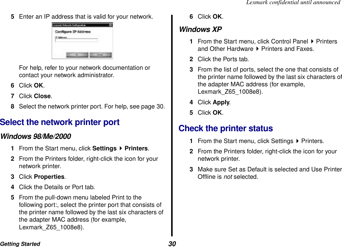 Getting Started  30Lexmark confidential until announced5Enter an IP address that is valid for your network. For help, refer to your network documentation or contact your network administrator.6Click OK.7Click Close.8Select the network printer port. For help, see page 30.Select the network printer port Windows 98/Me/20001From the Start menu, click Settings  Printers.2From the Printers folder, right-click the icon for your network printer.3Click Properties.4Click the Details or Port tab.5From the pull-down menu labeled Print to the following port:, select the printer port that consists of the printer name followed by the last six characters of the adapter MAC address (for example, Lexmark_Z65_1008e8).6Click OK.Windows XP1From the Start menu, click Control Panel   Printers and Other Hardware   Printers and Faxes.2Click the Ports tab.3From the list of ports, select the one that consists of the printer name followed by the last six characters of the adapter MAC address (for example, Lexmark_Z65_1008e8).4Click Apply.5Click OK.Check the printer status1From the Start menu, click Settings Printers.2From the Printers folder, right-click the icon for your network printer.3Make sure Set as Default is selected and Use Printer Offline is not selected.