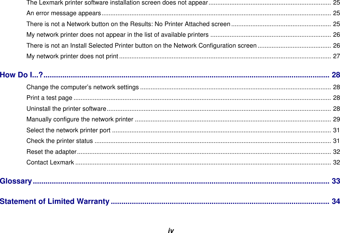 ivThe Lexmark printer software installation screen does not appear...................................................................... 25An error message appears................................................................................................................................... 25There is not a Network button on the Results: No Printer Attached screen......................................................... 25My network printer does not appear in the list of available printers ..................................................................... 26There is not an Install Selected Printer button on the Network Configuration screen .......................................... 26My network printer does not print ......................................................................................................................... 27How Do I...?........................................................................................................................................ 28Change the computer’s network settings ............................................................................................................. 28Print a test page ................................................................................................................................................... 28Uninstall the printer software................................................................................................................................ 28Manually configure the network printer ................................................................................................................ 29Select the network printer port ............................................................................................................................. 31Check the printer status ....................................................................................................................................... 31Reset the adapter................................................................................................................................................. 32Contact Lexmark .................................................................................................................................................. 32Glossary............................................................................................................................................. 33Statement of Limited Warranty........................................................................................................ 34