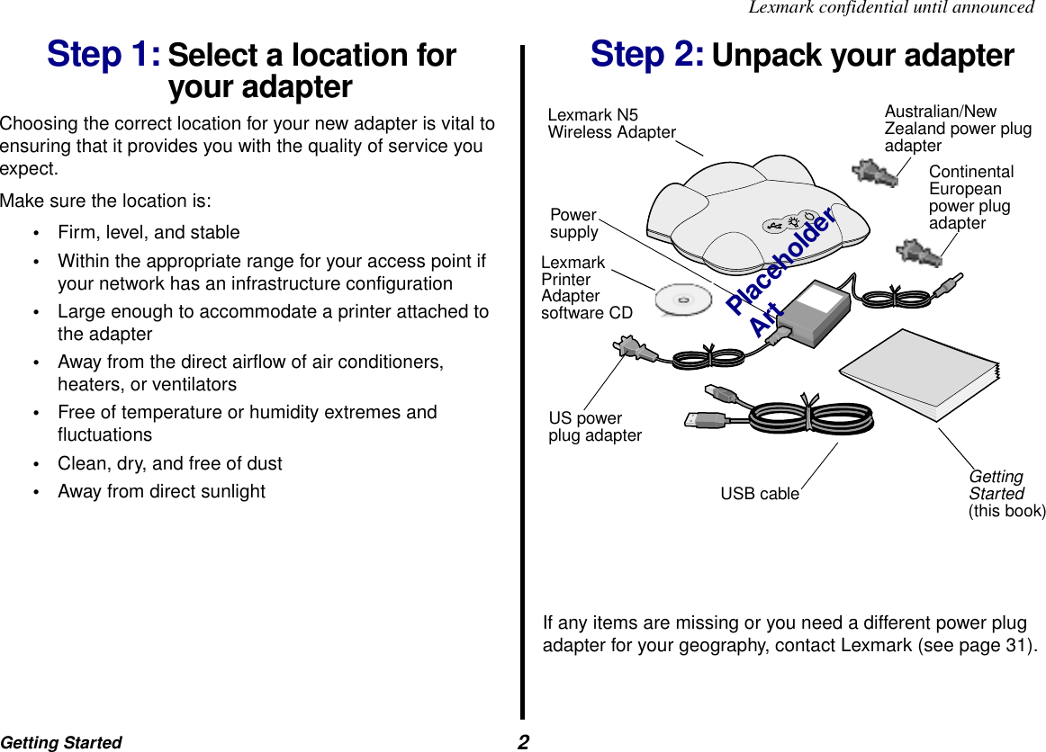Getting Started  2Lexmark confidential until announcedStep 1: Select a location for your adapterChoosing the correct location for your new adapter is vital to ensuring that it provides you with the quality of service you expect. Make sure the location is:•Firm, level, and stable•Within the appropriate range for your access point if your network has an infrastructure configuration•Large enough to accommodate a printer attached to the adapter•Away from the direct airflow of air conditioners, heaters, or ventilators•Free of temperature or humidity extremes and fluctuations•Clean, dry, and free of dust•Away from direct sunlightStep 2: Unpack your adapterIf any items are missing or you need a different power plug adapter for your geography, contact Lexmark (see page 31).Lexmark N5Wireless AdapterUSB cable Getting Started (this book)US power plug adapterPower supplyAustralian/New Zealand power plug adapterContinental European power plug adapterPlaceholder ArtLexmark Printer Adapter software CD