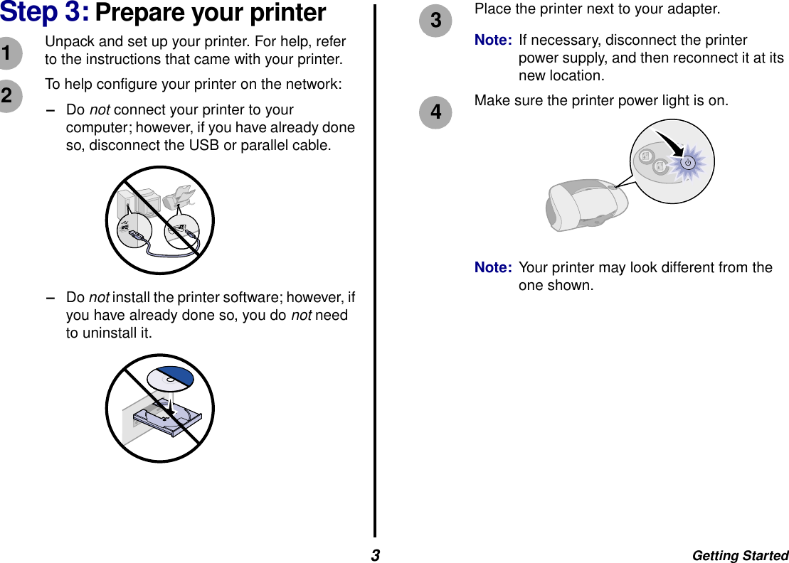 Getting Started3Step 3: Prepare your printerUnpack and set up your printer. For help, refer to the instructions that came with your printer.To help configure your printer on the network: –Do not connect your printer to your computer; however, if you have already done so, disconnect the USB or parallel cable.–Do not install the printer software; however, if you have already done so, you do not need to uninstall it.Place the printer next to your adapter.Note: If necessary, disconnect the printer power supply, and then reconnect it at its new location. Make sure the printer power light is on.Note: Your printer may look different from the one shown.1234