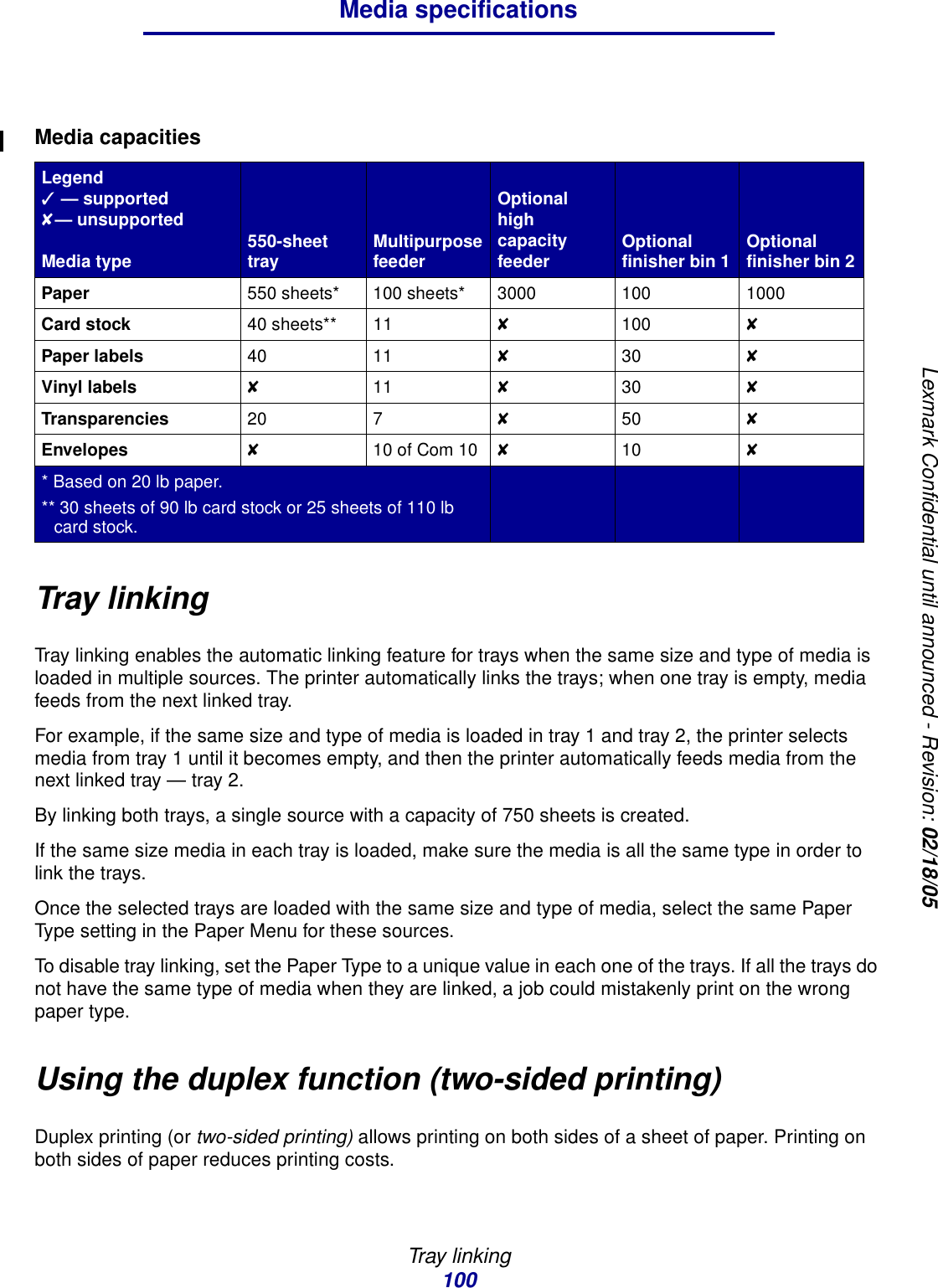 Tray linking100Media specificationsLexmark Confidential until announced - Revision: 02/18/05Tray linkingTray linking enables the automatic linking feature for trays when the same size and type of media is loaded in multiple sources. The printer automatically links the trays; when one tray is empty, media feeds from the next linked tray.For example, if the same size and type of media is loaded in tray 1 and tray 2, the printer selects media from tray 1 until it becomes empty, and then the printer automatically feeds media from the next linked tray — tray 2.By linking both trays, a single source with a capacity of 750 sheets is created.If the same size media in each tray is loaded, make sure the media is all the same type in order to link the trays.Once the selected trays are loaded with the same size and type of media, select the same Paper Type setting in the Paper Menu for these sources.To disable tray linking, set the Paper Type to a unique value in each one of the trays. If all the trays do not have the same type of media when they are linked, a job could mistakenly print on the wrong paper type.Using the duplex function (two-sided printing)Duplex printing (or two-sided printing) allows printing on both sides of a sheet of paper. Printing on both sides of paper reduces printing costs.Media capacitiesLegend✓ — supported✘— unsupportedMedia type 550-sheet tray Multipurpose feederOptional high capacity feeder Optional finisher bin 1 Optional finisher bin 2Paper 550 sheets* 100 sheets* 3000 100 1000Card stock 40 sheets** 11 ✘100 ✘Paper labels 40 11 ✘30 ✘Vinyl labels ✘11 ✘30 ✘Transparencies 20 7 ✘50 ✘Envelopes ✘10 of Com 10 ✘10 ✘* Based on 20 lb paper.** 30 sheets of 90 lb card stock or 25 sheets of 110 lb card stock.