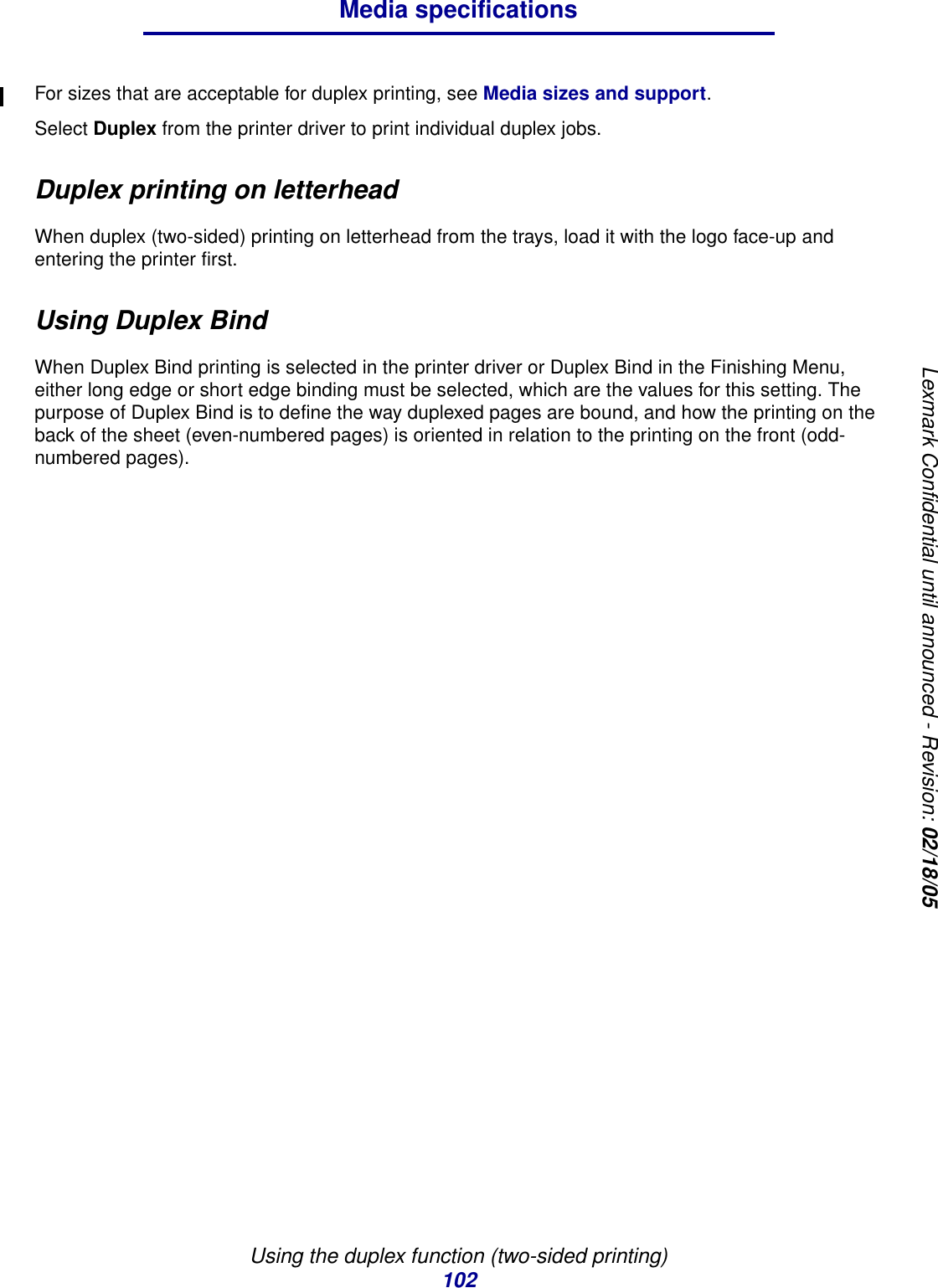 Using the duplex function (two-sided printing)102Media specificationsLexmark Confidential until announced - Revision: 02/18/05For sizes that are acceptable for duplex printing, see Media sizes and support.Select Duplex from the printer driver to print individual duplex jobs.Duplex printing on letterheadWhen duplex (two-sided) printing on letterhead from the trays, load it with the logo face-up and entering the printer first.Using Duplex BindWhen Duplex Bind printing is selected in the printer driver or Duplex Bind in the Finishing Menu, either long edge or short edge binding must be selected, which are the values for this setting. The purpose of Duplex Bind is to define the way duplexed pages are bound, and how the printing on the back of the sheet (even-numbered pages) is oriented in relation to the printing on the front (odd-numbered pages).