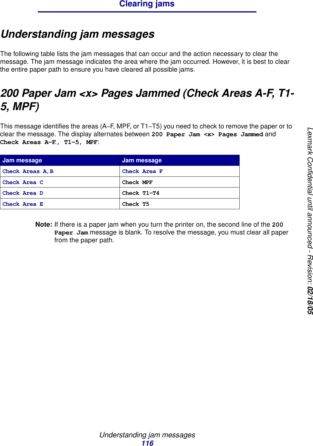 Understanding jam messages116Clearing jamsLexmark Confidential until announced - Revision: 02/18/05Understanding jam messagesThe following table lists the jam messages that can occur and the action necessary to clear the message. The jam message indicates the area where the jam occurred. However, it is best to clear the entire paper path to ensure you have cleared all possible jams.200 Paper Jam &lt;x&gt; Pages Jammed (Check Areas A-F, T1-5, MPF)This message identifies the areas (A–F, MPF, or T1–T5) you need to check to remove the paper or to clear the message. The display alternates between 200 Paper Jam &lt;x&gt; Pages Jammed and Check Areas A-F., T1-5, MPF:Note: If there is a paper jam when you turn the printer on, the second line of the 200 Paper Jam message is blank. To resolve the message, you must clear all paper from the paper path.Jam message Jam messageCheck Areas A,B Check Area FCheck Area C Check MPFCheck Area D Check T1–T4Check Area E Check T5