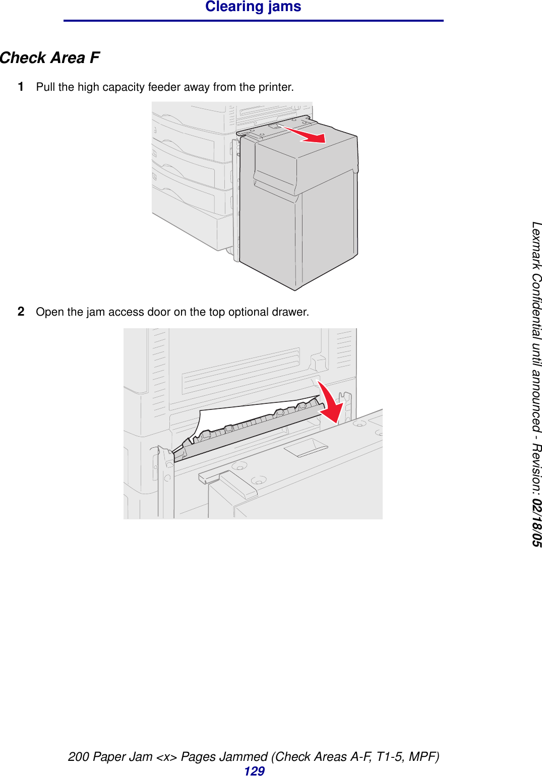 200 Paper Jam &lt;x&gt; Pages Jammed (Check Areas A-F, T1-5, MPF)129Clearing jamsLexmark Confidential until announced - Revision: 02/18/05CheckAreaF1Pull the high capacity feeder away from the printer.2Open the jam access door on the top optional drawer.