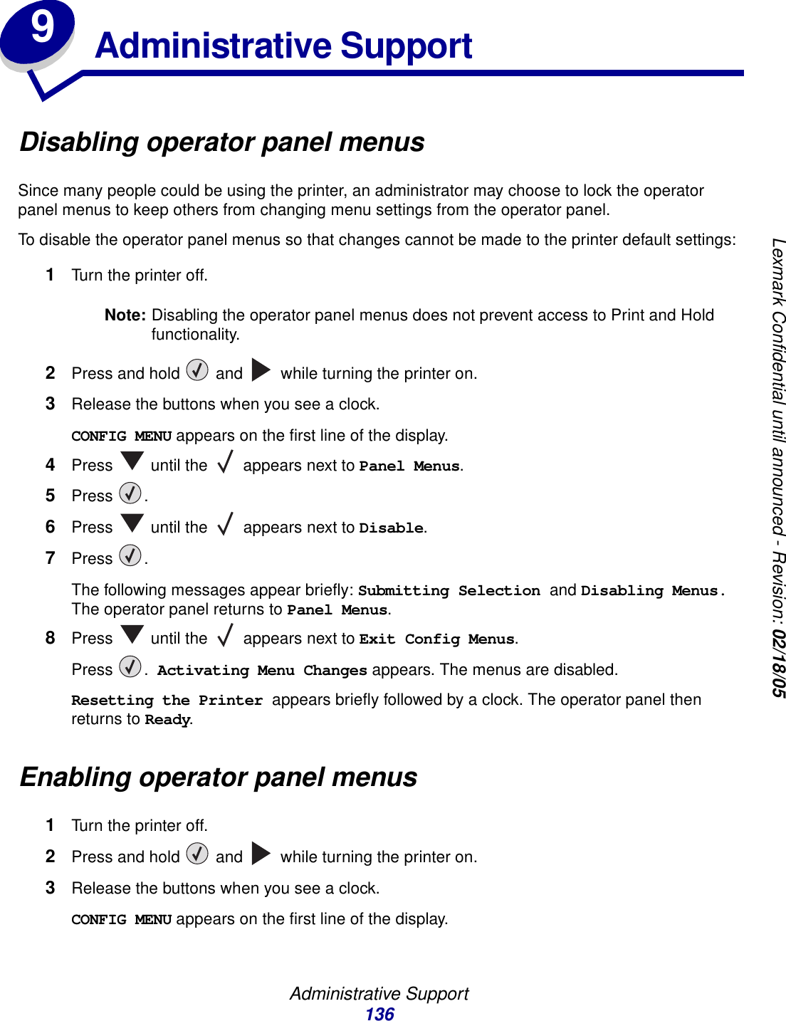 Administrative Support136Lexmark Confidential until announced - Revision: 02/18/059Administrative SupportDisabling operator panel menusSince many people could be using the printer, an administrator may choose to lock the operator panel menus to keep others from changing menu settings from the operator panel.To disable the operator panel menus so that changes cannot be made to the printer default settings:1Turn the printer off.Note: Disabling the operator panel menus does not prevent access to Print and Hold functionality.2Press and hold   and   while turning the printer on.3Release the buttons when you see a clock.CONFIG MENU appears on the first line of the display.4Press   until the   appears next to Panel Menus.5Press .6Press   until the   appears next to Disable.7Press .The following messages appear briefly: Submitting Selection and Disabling Menus. The operator panel returns to Panel Menus.8Press   until the   appears next to Exit Config Menus.Press . Activating Menu Changes appears. The menus are disabled. Resetting the Printer appears briefly followed by a clock. The operator panel then returns to Ready.Enabling operator panel menus1Turn the printer off.2Press and hold   and   while turning the printer on.3Release the buttons when you see a clock.CONFIG MENU appears on the first line of the display.